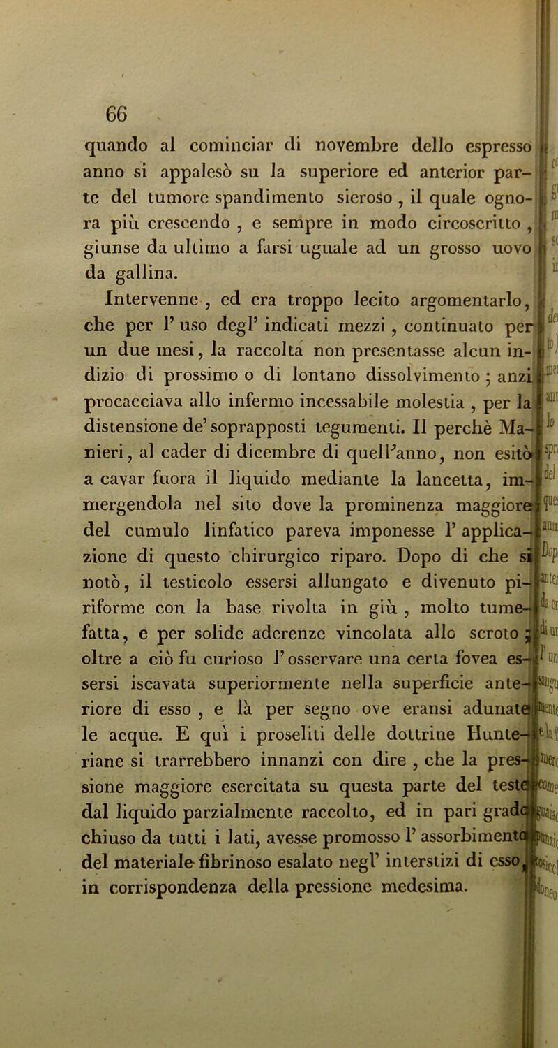 1 cc U u S( il ài mi lo quando al cominciar di novembre dello espresso anno si appalesò su la superiore ed anierior par- te del tumore spandimenio sieroso , il quale ogno- ra più crescendo , e sempre in modo circoscritto , giunse da ultimo a farsi uguale ad un grosso uovo da gallina. Intervenne , ed era troppo lecito argomentarlo, che per 1’ uso degl’ indicati mezzi, continuato per un due mesi, la raccolta non presentasse alcun in- dizio di prossimo o di lontano dissolvimento ; anzi: procacciava allo infermo incessabile molestia , per la distensione de’soprapposti tegumenti. Il perchè Ma- nieri, al cader di dicembre di quelPanno, non esitò» a cavar fuora il liquido mediante la lancetta, im mergendola nel sito dove la prominenza maggiore del cumulo linfatico pareva imponesse 1’ applica- zione di questo chirurgico riparo. Dopo di che si notò, il testicolo essersi allungato e divenuto pi-* ® riforme con la base rivolta in giù , molto tume-| fatta, e per solide aderenze vincolata allo scroto oltre a ciò fu curioso l’osservare una certa fovea es-f ^ M sersi iscavata superiormente nella superficie ante-j riore di esso , e là per segno ove eransi adunate le acque. E qui i proseliti delle dottrine Hunte-[ riane si trarrebbero innanzi con dire , che la pres-| sione maggiore esercitata su questa parte del test dal liquido parzialmente raccolto, ed in pari grad chiuso da tutti i lati, avesse promosso 1’ assorbiment del materiale fibrinoso esalato negl’ interstizi di esso in corrispondenza della pressione medesima. fiei ami 1(1 ;4ei m