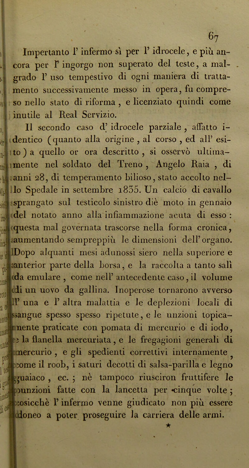 Impertanto l’infermo sì per l’idrocele, e più ari- cora per V ingorgo non superato del leste, a mal- grado r uso tempestivo di ogni maniera di tratta- mento successivamente messo in opera, fu compre- so nello stato di riforma , e licenziato quindi come 1 inutile al Reai Servizio. 11 secondo caso d’ idrocele parziale , aifatto i- (dentico (quanto alla origine , al corso , ed all’ esi- *to)a quello or ora descritto, si osservò ultima- 1 mente nel soldato del Treno , Angelo Raia , di ianni 28, di temperamento bilioso, stalo accollo nel- llo Spedale in settembre i855. Un calcio di cavallo ‘Sprangato sul testicolo sinistro diè moto in gennaio (del notato anno alla infiammazione acuta di esso : iquesta mal governata trascorse nella forma cronica, laumentando sempreppiù le dimensioni dell’ organo. IDopo alquanti mesi adunossi siero nella superiore e santerior parte della borsa, e la raccolta a tanto sali (da emulare , come nell’ antecedente caso,il volume cii un uovo da gallina. Inoperose tornarono avverso l’ una e 1’ altra malattia e le deplezioni locali di >angue spesso spesso ripetute, e le unzioni topica- nenie praticate con pomata di mercurio e di iodo, ì la flanella mercuriata, e le fregagioni generali di mercurio , e gli spedienti correttivi internamente ^ 3ome il roob, i saturi decotti di salsa-parilla e legno juaiaco , ec. ; nè tampoco riusciron fruttifere le ^unzioni fatte con la lancetta per -cinque volte ; iosicchè l’infermo venne giudicato non più essere doneo a poter proseguire la carriera delle armi.