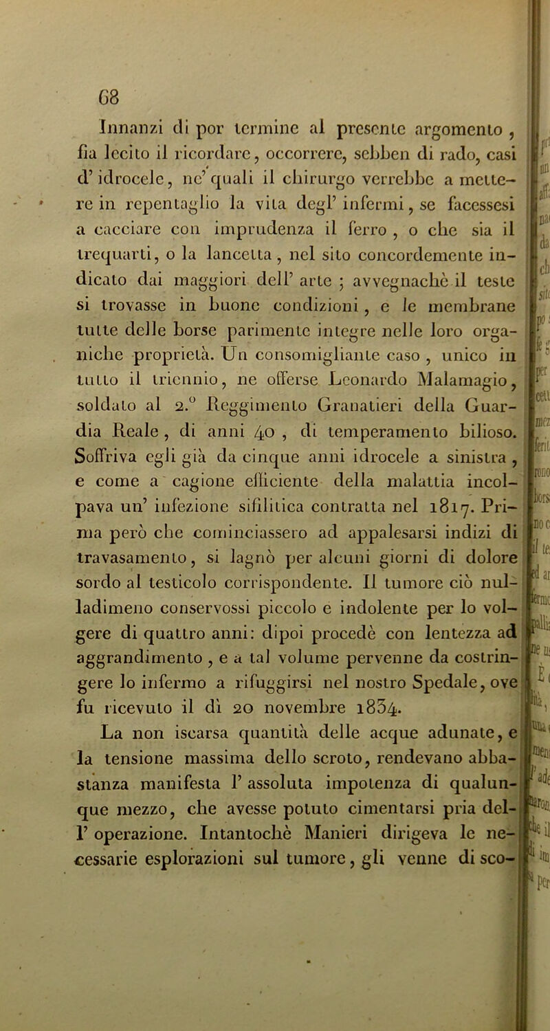 Innanzi di por termine al presenLe argomento , fia lecito il ricordare, occorrere, sebben di rado, casi d’idrocele, nc’quali il chirurgo verrebbe a mette- re in repentaglio la vita degl’infermi, se faccssesi a cacciare con imprudenza il ferro , o che sia il trequarti, o la lancetta, nel sito concordemente in- dicato dai maggiori dell’ arte ; avvegnaché il teste si trovasse in buone condizioni, e le membrane tutte delle borse parimente integre nelle loro orga- niche proprietà. Un consomigliante caso , unico in tutto il triennio, ne offerse Leonardo Malamagio, soldato al Reggimento Granatieri della Guar- dia Reale , di anni 40 , di temperamento bilioso. Soffriva egli già da cinque anni idrocele a sinistra , e come a cagione efficiente della malattia incol- pava un’ infezione sifilitica contratta nel 1817. Pri- ma però che cominciassero ad appalesarsi indizi di iravasamento, si lagnò per alcuni giorni di dolore sordo al testicolo corrispondente. Il tumore ciò nul- ladimeno conservossi piccolo e indolente per lo vol- gere di quattro anni: dipoi procedè con lentezza ad aggrandimento , e a tal volume pervenne da costrin- gere lo infermo a rifuggirsi nel nostro Spedale, ove fu ricevuto il dì 20 novembre i854- La non iscarsa quantità delle acque adunate, e la tensione massima dello scroto, rendevano abba- stanza manifesta 1’ assoluta impotenza di qualun- que mezzo, che avesse potuto cimentarsi pria del- 1’ operazione. Intantochè Manieri dirigeva le ne- cessarie esplorazioni sul tumore, gli venne di sco- :: ^ : BD aff: Bai , da eli siti r- lèi' F ceu mi i lèril ; roBO . bors DOC il le dai èrnie allii Df in ti ì Qltn ®em P liim