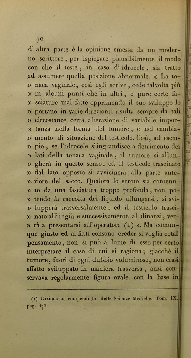 d’ altra parte è la opinione emessa da un moder no scrittore, per ispiegare plausibilmente il modo con che il teste , in caso d’ idrocele , sia tratto ad assumere quella posizione abnormale. cc La lo- » circostanze certa alterazione di variabile impor » mento di situazione del testicolo. Così, ad esem- » pio , se l’idrocele s’ingrandisce a detrimento dei )) lati della tonaca vaginale , il tumore si allun- )) ghera in questo senso, ed il testicolo trascinato » dal lato opposto si avvicinerà alla parte ante- y). riore del sacco. Qualora lo scroto sia contenu- )) to da una fasciatura troppo profonda, non po- » tendo la raccolta del liquido allungarsi, si svi- )) lupperà trasversalmente , ed il testicolo trasci-1 » nato'all’ingiù e successivamente al dinanzi, ver- » rà a presentarsi all’operatore (i) ». Ma comun- que giusto ed ai fatti consono creder si voglia colai pensamento, non si può a lume di esso per certoI interpretare il caso di cui si ragiona ; giacché ili tumore, fuori di ogni dubbio voluminoso, non erasil afifatto sviluppato in maniera trasversa, anzi con-l servava regolarmente figura ovale con la base ini (i) Dizioaurio compendiato delle Scienze Mediche. Tom. IX pag. 376. » naca vaginale, così egli scrive , cede talvolta più » in alcuni punti che in altri, 0 pure certe fa- » sciature mal fatte opprimendo il suo sviluppo Io » portano in varie direzioni; risulta sempre da tali » tanza nella forma del tumore , e nel cambia-