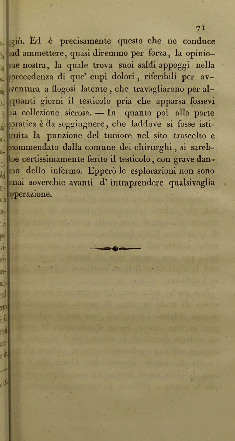 N lo •to (K liù lo ili ir- la- Dl> in- lato I^giìi. Ed è precisamente questo che ne conduce aad ammettere, quasi diremmo per forza, la opinio- ne nostra, la quale trova suoi saldi appoggi nella f precedenza di que’ cupi dolori, riferibili per av- yventura a flogosi latente , che travagliarono per al- ijguanti giorni il testicolo pria che apparsa fessevi ^a collezione sierosa. — In quanto poi alla parte paratica è da soggiugnere, che laddove si fosse isti- Icuita la punzione del tumore nel sito trascelto e ^iommendato dalla comune dei chirurghi, si sareh- ne .certissimamente ferito il testicolo, con grave dan- no dello infermo. Epperò le esplorazioni non sono mai soverchie avanti d’ intraprendere qualsivoglia )pperazione.