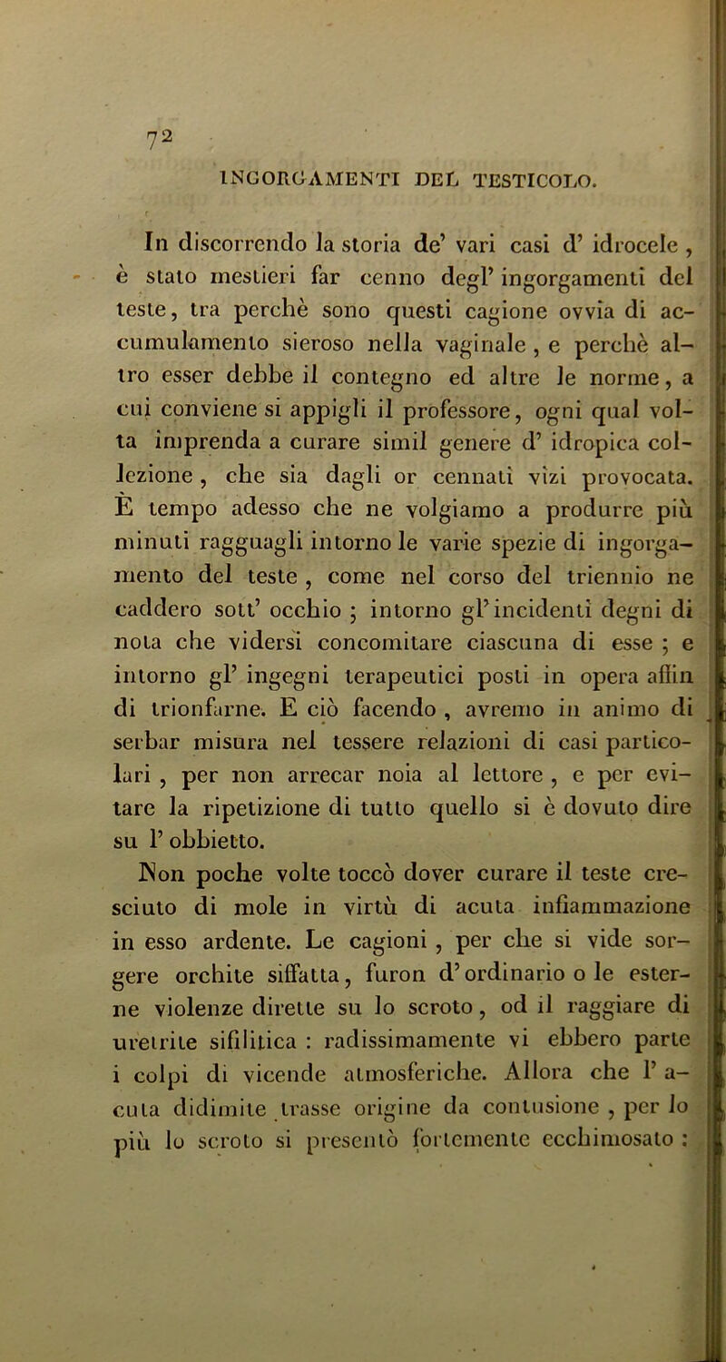 INGORCAMENTI BEL TESTICOLO. In d iscorrendo la .storia de’ vari casi d’ idrocele , è stalo mestieri far cenno degl’ ingorgamenti del leste, tra perchè sono questi cagione ovvia di ac- cumulamento sieroso nella vaginale , e perchè al- tro esser dehbe il contegno ed altre le norme, a cui conviene si appigli il professore, ogni qual vol- ta imprenda a curare simil genere d’ idropica col- lezione , che sia dagli or cennati vizi provocata. E tempo adesso che ne volgiamo a produrre piu minuti ragguagli intorno le varie spezie di ingorga- mento del teste , come nel corso del triennio ne caddero sott’ occhio ; intorno gl’incidenti degni di nota che vidersi concomitare ciascuna di esse ; e intorno gl’ ingegni terapeutici posti in opera afiin di trionfarne. E ciò facendo , avremo in animo di serbar misura nel tessere relazioni di casi partico- lari , per non arrecar noia al lettore , e per evi- tare la ripetizione di tutto quello si è dovuto dire su 1’ obbietto. INon poche volte toccò dover curare il teste cre- sciuto di mole in virtù di acuta infiammazione in esso ardente. Le cagioni, per che si vide sor- gere orchite siffatta, furon d’ordinario o le ester- ne violenze dirette su lo scroto, od il raggiare di uretrite sifilitica : radissimamente vi ebbero parte ì i i colpi di vicende atmosferiche. Allora che 1’ a- CLita didimite trasse origine da contusione , per lo più lo scroto si presentò fortemente ecchimosato :