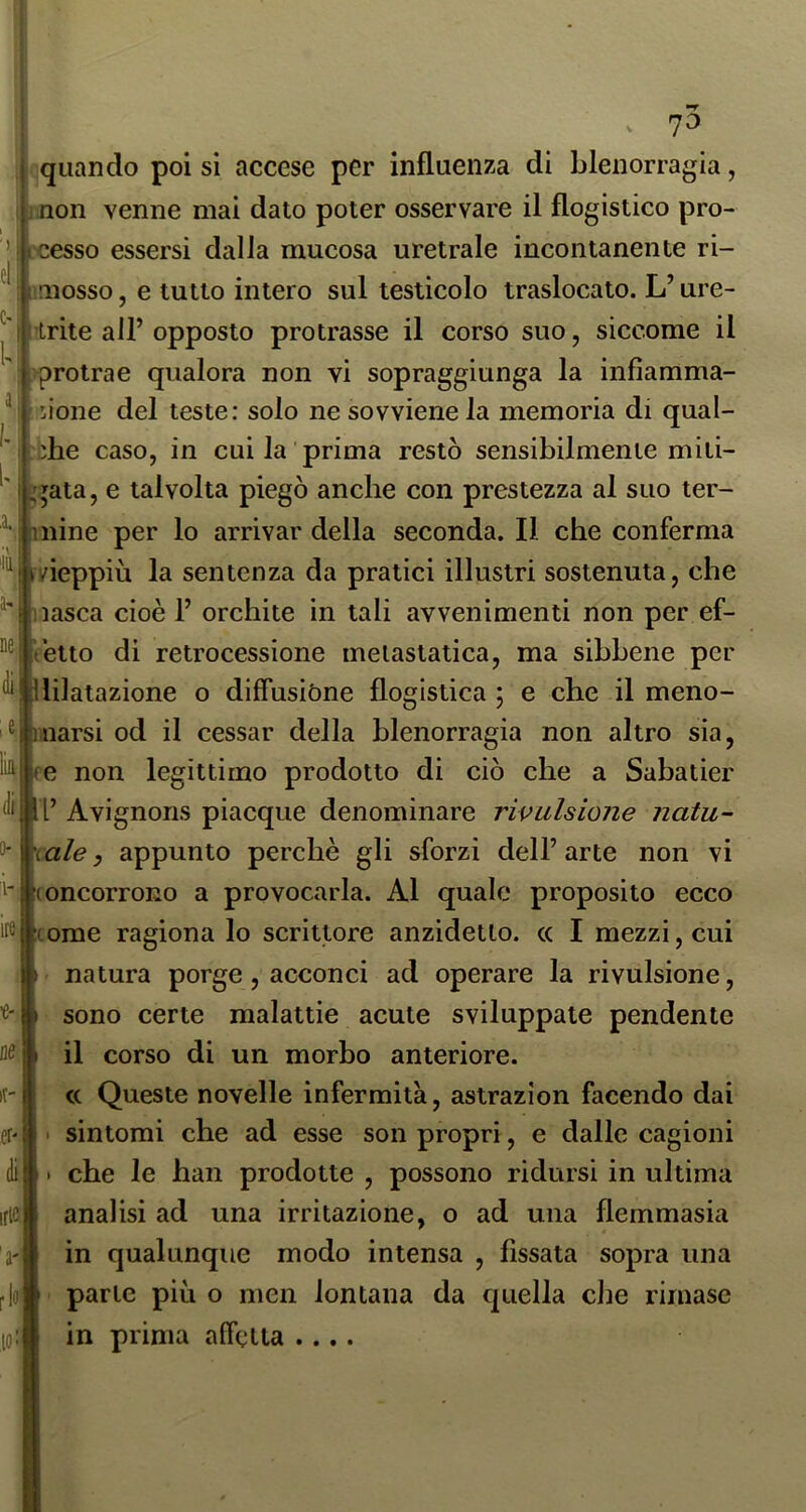 ne,i . 10 quando poi si accese per influenza di blenorragia, I ;iinon venne mai dato poter osservare il flogistico pro- ’ì jcesso essersi dalla mucosa uretrale incontanente ri- ^ : mosso, e tutto intero sul testicolo traslocato. L’ure- l'i trite all’opposto protrasse il corso suo, siccome il ;protrae qualora non vi sopraggiunga la infiamma- ci'LÌone del teste: solo ne sovviene la memoria di qual- ' jhe caso, in cui la prima restò sensibilmente miti- ' I ,qata, e talvolta piegò anche con prestezza al suo ter- c* I mine per lo arrivar della seconda. Il che conferma !/ieppiù la sentenza da pratici illustri sostenuta, che lasca cioè 1’ orchite in tali avvenimenti non per ef- ètto di retrocessione metastatica, ma sibbene per ^|llilatazione o diffusióne flogistica ; e che il meno- narsi od il cessar della blenorragia non altro sia, non legittimo prodotto di ciò che a Sabatici' l’ Avignons piacque denominare rivulsione natu- rale, appunto perchè gli sforzi dell’arte non vi (oncorrono a provocarla. Al quale proposito ecco come ragiona lo scrittore anzidetto, cc I mezzi, cui natura porge , acconci ad operare la rivulsione, sono certe malattie acute sviluppate pendente il corso di un morbo anteriore. c( Queste novelle infermità, astrazion facendo dai sintomi che ad esse son propri, e dalle cagioni che le han prodotte , possono ridursi in ultima analisi ad una irritazione, o ad una flemmasia in qualunque modo intensa , fissata sopra una parte piu o men lontana da quella che rimase in prima affetta ....