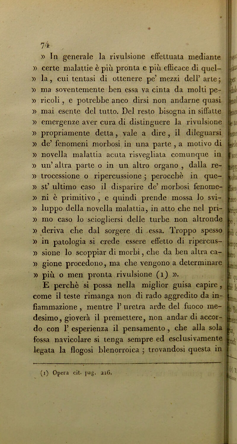 74 litlD )«t ioli lo! nei su m ire •cita )) In generale la rivulsione effettuala mediante » certe malattie è più pronta e più elHcace di quel- )) la, cui tentasi di ottenere pe’ mezzi dell’ arte ; » ma soventemente ben essa va cinta da molti pe- )) ricoli, e potrebbe anco dirsi non andarne quasi » mai esente del tutto. Del resto bisogna in sififatie y) emergenze aver cura di distinguere la rivulsione » propriamente detta, vale a dire, il dileguarsi » de’ fenomeni morbosi in una parte , a motivo di » novella malattia acuta risvegliala comunque in » un’ altra parte o in un altro organo , dalla re- )) trocessione o ripercussione ; perocché in que- » si’ ultimo caso il disparire de’ morbosi fenome- )) ni è primitivo , e quindi prende mossa lo svi- » luppo della novella malattia, in atto che nel pri- | )) mo caso lo sciogliersi delle turbe non altronde ^ )) deriva che dal sorgere di .essa. Troppo spesso » in patologia si crede essere efifetlo di ripercus- » sione lo scoppiar di morbi, che da ben altra ca- ; » gione procedono, ma che vengono a determinare » più o men pronta rivulsione (i) ». E perchè si possa nella miglior guisa capire, come il teste rimanga non di rado aggredito da in- fiammazione , mentre 1’ uretra arde del fuoco me- 1 desimo, gioverà il premettere, non andar di accor-’ do con 1’ esperienza il pensamento , che alla sola fossa navicolare si tenga sempre ed esclusivamente legata la flogosi blenorroica ; trovandosi questa in (i) Opera cit. pag. ai6.