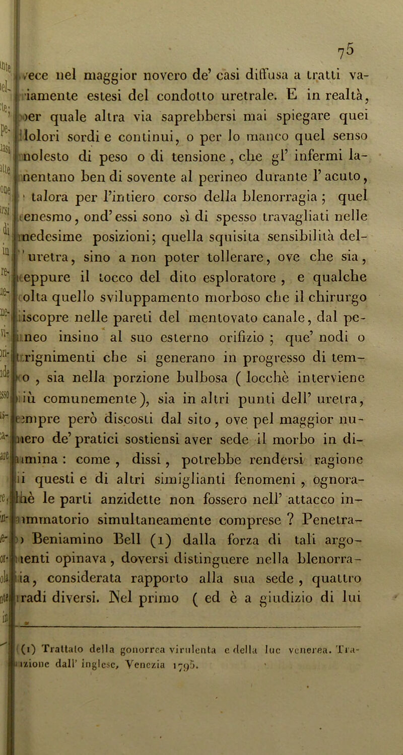 'Dte lek :ie; P lasi I ofle irsi di in re- ^e- ]l^l ?i )ri-Ì idei lìlO| li- ?5 è/ece nel maggior novero de’ casi diffusa a iratii va- iiamenle estesi del condotto uretrale. E in realtà, ?oer quale altra via saprebbersi mai spiegare quei ilolori sordie continui, o per lo manco quel senso nolesto di peso o di tensione , die gl’ infermi la- mentano bendi sovente al perineo durante l’acuto, ;i|‘ talora per l’intiero corso della blenorragia; quel lienesrao, ond’essi sono sì di spesso travagliati nelle medesime posizioni; quella squisita sensibilità del- ’uretra, sino a non poter tollerare, ove che sia, iteppure il tocco del dito esploratore , e qualche olta quello sviluppamento morboso che il chirurgo ùscopre nelle pareti del mentovato canale, dal pe- li neo insino al suo esterno orifizio ; que’ nodi o ì tirignimenti che si generano in progresso di tem- o , sia nella porzione bulbosa ( locchè interviene iù comunemente), sia in altri punti dell’ uretra, ìmpre però discosti dal sito, ove pel maggior nu- ^*|nero de’ pratici sostiensi aver sede il morbo in di- ^^^iumina : come , dissi, potrebbe rendersi ragione ili questi e di altri simiglianti fenomeni , ognora- re.lliiè le parti anzidetto non fossero nell’ attacco in- ifl'lnimmatorio simultaneamente comprese ? Penetra- )) Beniamino Bell (i) dalla forza di tali argo- lenti opinava, doversi distinguere nella blenorra- oli lia, considerata rapporto alla sua sede , quattro o« iradi diversi. INel primo ( ed è a giudizio di lui (i) Trattalo della gonorrea virulenta e della lue venerea. Tra- izionc dall’ inglese, Venezia 1795.