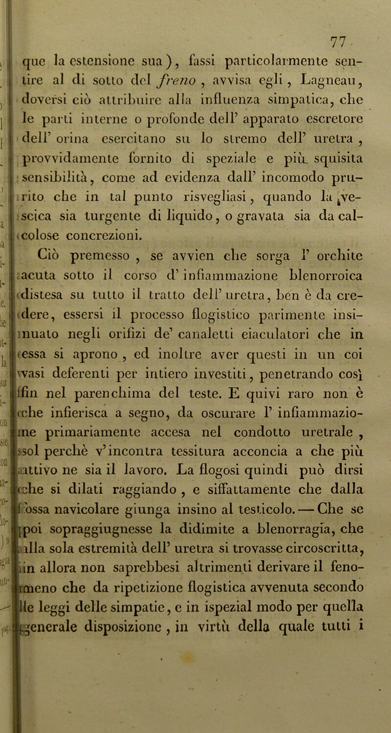 I qnc la estensione sua ), fassi particolarmente scn- I lire al di sotto àcì freiio ^ avvisa egli, Lagneau, doversi ciò attribuire alia influenza simpatica, che le parti interne o profonde dell’ apparato escretore dell’ orina esercitano su lo stremo dell’ uretra , provvidamente fornito di speziale e più. squisita sensibilità, come ad evidenza dall’ incomodo pru- rito che in tal punto risvegliasi, quando la ^ve- ' scica sia turgente di liquido, o gravata sia da cal- 1 colose concrezioni. Ciò premesso , se avvìen che sorga 1’ orchite .acuta sotto il corso d’infiammazione blenorroica i (distesa su tutto il tratto dell’uretra, ben è da cre- j idere, essersi il processo flogistico parimente insi- i innato negli orifizi de’ canaletti eiaculatori che in juessa si aprono , ed inoltre aver questi in un coi iwasi deferenti per intiero investiti, penetrando cosi |lfin nel parenchima del teste. E quivi raro non è ,(che infierisca a segno, da oscurare 1’ infiammazio- ine primariamente accesa nel condotto uretrale , ssol perchè v’incontra tessitura acconcia a che più .'attivo ne sia il lavoro. La flogosi quindi può dirsi cche si dilati raggiando , e siffattamente che dalla 1 hssa navicolare giunga insino al testicolo. — Che se ipoi sopraggiugnesse la didimite a blenorragia, che alila sola estremità dell’ uretra si trovasse circoscritta, iin allora non saprebbesi altrimenti derivare il feno- rmeno che da ripetizione flogistica avvenuta secondo Ile leggi delle simpatie, e in ispezial modo per quella ■generale disposizione , in virtù della quale tutti i