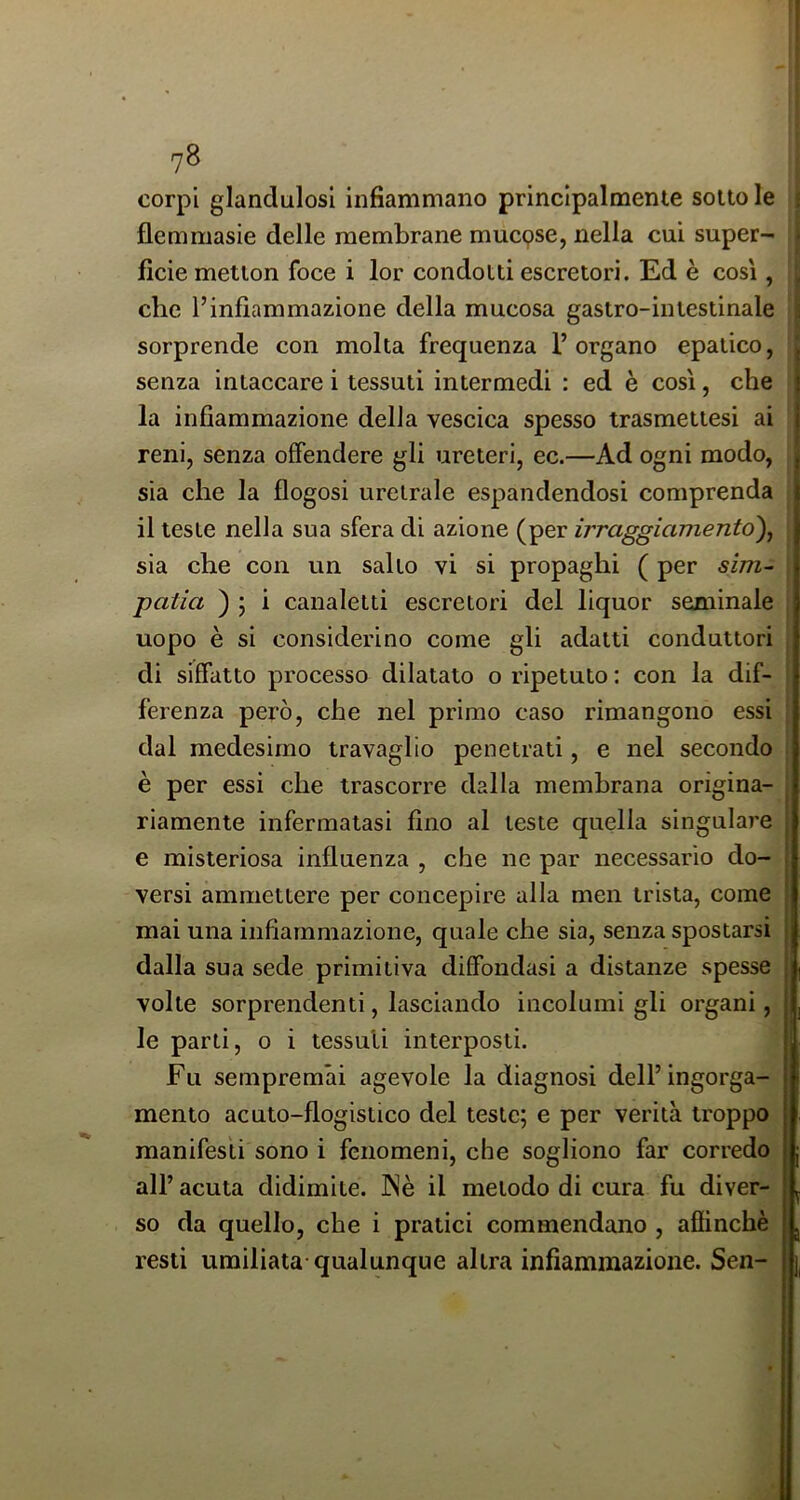 corpi glandulosl infiammano principalmente sotto le flemmasie delle membrane mucpse, nella cui super- ficie metlon foce i lor condotti escretori. Ed è così, che l’infiammazione della mucosa gastro-intestinale sorprende con molta frequenza l’organo epatico, senza intaccare i tessuti intermedi ; ed è così, che la infiammazione della vescica spesso trasmettesi ai reni, senza offendere gli ureteri, ec.—Ad ogni modo, sia che la flogosi uretrale espandendosi comprenda il teste nella sua sfera di azione (per irraggiamento)^ sia che con un salto vi si propaghi ( per sìm^ patia ) ; i canaletti escretori del liquor seminale uopo è si considerino come gli adatti conduttori di siffatto processo dilatato o ripetuto : con la dif- ferenza però, che nel primo caso rimangono essi dal medesimo travaglio penetrati, e nel secondo è per essi che trascorre dalla membrana origina- riamente infermatasi fino al teste quella singulare e misteriosa influenza , che ne par necessario do- versi ammettere per concepire alla men trista, come mai una infiammazione, quale che sia, senza spostarsi dalla sua sede primitiva diffondasi a distanze spesse volte sorprendenti, lasciando incolumi gli organi, le parti, o i tessuti interposti. Fu sempremai agevole la diagnosi dell’ingorga- mento acuto-flogistico del teste; e per verità troppo manifesti sono i fenomeni, che sogliono far corredo all’ acuta didimite. INè il metodo di cura fu diver- so da quello, che i pratici commendano , afiinchè resti umiliata qualunque altra infiammazione. Sen- 1,