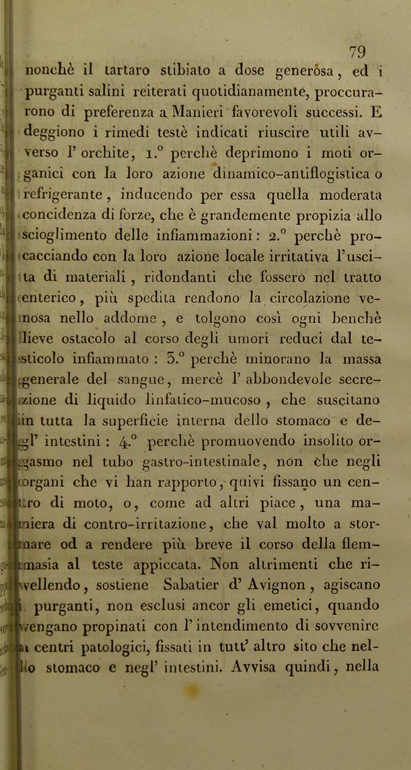 IB ■ , . * nonché il tartaro stlbiato a dose generósa, ed i purganti salini reiterati quotidianamente, proccura- rono di preferenza a Manieri favorevoli successi. E ' deggiono i rimedi testé indicati riuscire utili av- verso P orchite, i.° perchè deprimono i moti or- iganici con la loro azione dinamico-aniiflogistica o : refrigerante, inducendo per essa quella moderata (concidenza di forze, che è grandemente propizia allo iscioglimento delle infiammazioni : 2.° perchè pro- cacciando con la loro azione locale irritativa l’usci- ata di materiali , ridondanti che fossero nel tratto (enterico, più spedita rendono la circolazione ve- mosa nello addome , e tolgono così ogni benché n lO-l «I ^’^llieve ostacolo al corso degli umori reduci dal te- >sticolo infiammato : 5.° perchè minorano la massa ^generale del sangue, mercè P abbondevole secre- /zione di liquido linfatico-mucoso , che suscitano iin tutta la superficie interna dello stomacose de- P intestini : 4° perchè promuovendo insolito or- gasmo nel tubo gastro-intestinale, non òhe negli (Organi che vi lian rapporto,-quivi fissano un cen- uro di moto, o, come ad altri piace, una ma- rniera di contro-irritazione, che vai molto a stor- I; mare od a rendere più breve il corso della flem- i tnasia al teste appiccata. Non altrimenti che ri- vellendo, sostiene Sabatier d’ Avignon , agiscano purganti, non esclusi ancor gli emetici, quando vengano propinati con P intendimento di sovvenire i centri patologici, fìssati in tutP altro sito che nel- lo stomaco e negl’ intestini. Avvisa quindi, nella