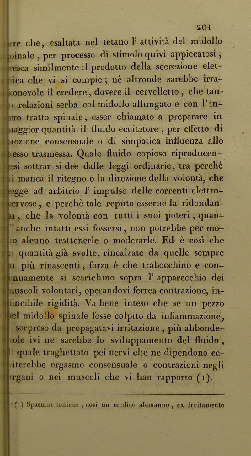 f 201 £irre che, esaltala nel telano P aitiviià del midollo jp oinale , per processo di stimolo quivi appiccatosi , resca similmente il prodotto della secrezione elet- k iica che vi si compie ; nè altronde sarebbe irra- p (onevole il credere, dovere il cervelletto , che tan- relazioni serba col midollo allungato e con P in- ITO tratto spinale, esser chianiato a preparare in maggior quantità il fluido eccitatore , per effetto di lozione consensuale o di simpatica influenza allo esso trasmessa. Quale fluido copioso riproducen- ?esi sottrar si dee dalle leggi ordinarie, tra perchè manca il ritegno o la direzione della volontà, che ?3gge ad arbitrio P impulso delle correnti elettro- lervose, e perchè tale reputo esserne la ridondan- ai, che la volontà con tutti i suoi poteri, quan-^ i ” anche intatti essi fossersi, non potrebbe per mo- (O alcuno trattenerle o moderarle. Ed è così che 2; quantità già svolte, rincalzate da quelle sempre là più rinascenti, forza è che trabocchino e con- nuamente si scarichino sopra P apparecchio dei luscoli volontari, operandovi ferrea contrazione, in- lincihile rigidità. Va bene inteso che se un pezzo el midollo spinale fosse colpito da infiammazione, sorpreso da propagatavi irritazione , più ahbonde- ole ivi ne sarebbe lo svilupparnenlo del fluido , I quale traghettato pei nervi che ne dipendono ec- iterehhe orgasmo consensuale 0 contrazioni negli rgani o nei muscoli che vi han rapporto (1). ì