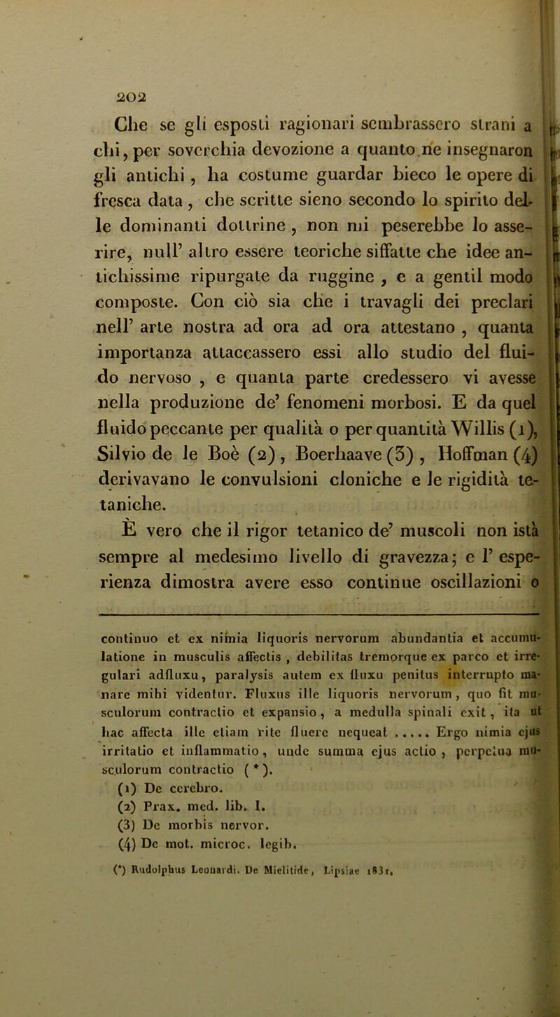 Che se gli esposi! ragionari sembrassero strani a chi, per soverchia devozione a quanto.rie insegnaron gli amichi, ha costume guardar bieco le opere di fresca data, che scritte sieno secondo lo spirito del- le dominanti dottrine , non mi peserebbe lo asse- rire, nuli’ altro essere teoriche siffatte che idee an- tichissime ripurgate da ruggine , e a gentil modo composte. Con ciò sia die i travagli dei preclari nell’ arte nostra ad ora ad ora attestano , quanta importanza attaccassero essi allo studio del flui- do nervoso , e quanta parte credessero vi avesse nella produzione de’ fenomeni morbosi. E da quel fluido peccante per qualità o per quantità Willis (i), Silvio de le Boè (2), Boerhaave (3) , Hoffman (4) derivavano le convulsioni cloniche e le rigidità te- taniche. E vero che il rigor tetanico de’ muscoli non istà sempre al medesimo livello di gravezza; e 1’ espe- rienza dimostra avere esso continue oscillazioni 0 continuo et ex nimia liquoris nervorum abundantia et accumu- latione in musculis affectis , debilitas tremorque ex parco et irre- gulari adfluxu, paralysis autem ex Unxu penitus interrupto ma- nare mihi videntnr. Fluxus ille liquoris nervorum , quo fit niu- sculorum contractio et expansio , a inedulla spinali exit, ita ut liac affecta ille etiain vite fluerc nequeat Ergo nimia cjus irritatio et inflammatio, unde summa ejus aclio , perpcìua niu* sculorum contractio (*). (1) De ccrebro. (2) Prax. med. lib. I. (3) De inorbis nervor, (4) De mot. microc. legib. (*) Rudolphus Lcouardi. De Mielilide, Lipsiae i83t,