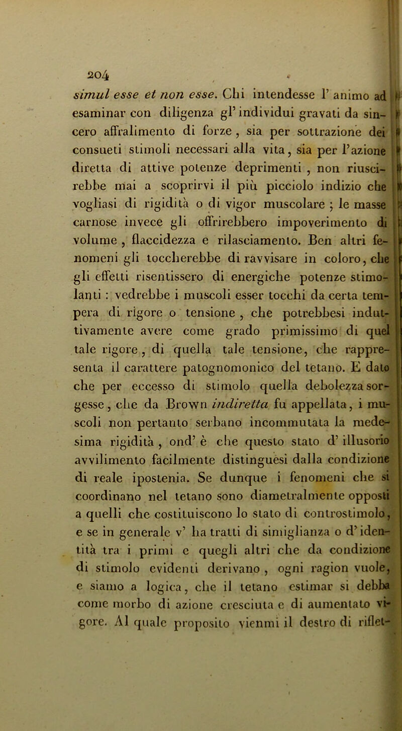 simul esse et non esse. Chi intendesse 1’ animo ad h esaminar con diligenza gl’ individui gravati da sin- I! cero affralimento di forze , sia per sottrazione dei il consueti stimoli necessari alla vita, sia per l’azione .1 diretta di attive potenze deprimenti , non riusci- » rebbe mai a scoprirvi il più picciolo indizio che ||l vogliasi di rigidità o di vigor muscolare ; le masse carnose invece gli offrirebbero impoverimento di volume , flaccidezza e rilasciamento. Ben altri fe- nomeni gli toccherebbe di ravvisare in coloro, che gli effetti risentissero di energiche potenze stimo- lanti : vedrebbe i muscoli esser tocchi da certa tem- pera di rigore o tensione , che potrebbesi indut- tivamente avere come grado primissimo di quel tale rigore , di quella tale tensione, che rappre- senta il carattere patognomonico del tètano. E dato che per eccesso di stimolo quella debolezza sor- gesse, che da Brown indiretta fu appellata, i mu- scoli non pertanto serbano incommutata la mede- sima rigidità , ond’ è che questo stato d’illusorio avvilimento facilmente distinguesi dalla condizione di reale ipostenia. Se dunque i fenomeni che si coordinano nel tetano sono diametralmente opposti a quelli che costituiscono lo stato di controstimolo, e se in generale v’ ha tratti di siniiglianza o d’iden- tità tra i primi e quegli altri che da condizione di stimolo evidenti derivano , ogni ragion vuole, e siamo a logica, che il tetano estimar si debba come morbo di azione cresciuta e di aumentato vi- gore. AI quale proposito vienmi il destro di riflet-