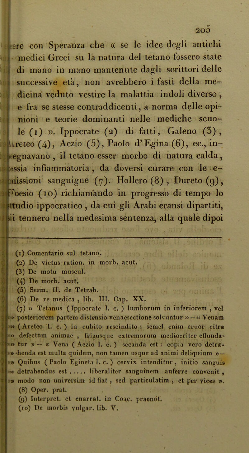 I 2o5 tere con Speranza che (( se le idee degli antichi medici Greci su la natura del tetano fossero stale di mano in mano mantenute dagli scrittori delle successive età, non avrebbero i fasti della me- dicina veduto vestire la malattia indoli diverse , e fra se stesse contraddicenti, a norma delle opi- nioni e teorie dominanti nelle mediche scuo- le (i) ». Ippocrate (2) di fatti, Galeno (5), Ureteo (4), Aezio (5), Paolo d’Egina (6), ec., in- >»egnavano , il tetano esser morbo di natura calda, if 3r)ssia infiammatoria, da doversi curare con le • e- 1 missioni sanguigne (^y). Hollero (8) , Dureto (g), n '•'cesio (10) richiamando in progresso di tempo lo I ttudio ippocratico, da cui gli Arabi eransi dipartiti, / ili tennero nella medesima sentenza, alla quale dipoi * if V 5 ) ì ) j b i: 7 b 9 1 i I (i) Comentario sul tetano. (2) De victus ration. in morb. acuì. (3) De motu muscul. (4) De morb. acuì. (5) Serra. II. de Tetrab. (6) De re medica , lib. III. Gap. XX. (7) >j Tetanijs (Ippocrate 1. c. ) lumborum in inferiorem , vel ) ■> posteriorem partem distensio venaesectione solvuntur » —« Venam >» (Areteo 1. c. ) in cubito rescindilo; semel eniin cruor citra » defectom animae , frigusque extremorum mediocritcr effunda- ’ »> tur » — a Vena (Aezio 1. c. ) secanda est: copia vero detra- .benda est multa quidem, non tainen usque ad animi deliquium » — •» Quibus (Paolo Egineta 1. c. ) cervix. intenditur, initio sangui» »> detrahendus est liberaliter sanguincin aufervc convenit , !» modo non unirersim id fiat, sed particulatim , et per yices ». (8) Oper. prat. (g) Interpret. et enarrai, in Coac. praenót,