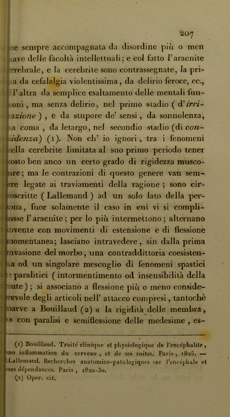 * f ;.;e sempre accompagnala da disordine più o meii ! ave delie facoltà intclleiluali; e col fallo l’aracnite f jreLrale, e la cerebriie sono contrassegnate, la pri- I a da cefalalgia violentissima, da delirio feroce, ec., l’altra da semplice esaltamento delle mentali fun- I oni, ma senza delirio, nel primo .stadio ( d’/r/7- \'izione) , e da stupore de’ sensi, da sonnolenza, I a coma , da letargo, nel secondio stadio (di con- fidenza) (i). Non eh’ io ignori. Ira i fenomeni ella cerebrite limitata al suo primo periodo tener costo ben anco un certo grado di rigidezza musco- ure; ma le contrazioni di questo genere van sem- rre legate ai traviamenti della ragione ; sono cir- foscriite ( Lallemand ) ad un solo iato della per- Djna, fuor solamente il caso in cui vi si compli- aìsse l’aracnite; per lo più intermettono ; alternano cDvente con movimenti di estensione e di flessione momentanea; lasciano intravedere, sin dalla prima avasione del morbo, una contraddittoria coesisten- i.a od un singolare mescuglio di fenomeni spastici ; paralitici ( intormentimento od insensibilità della iute) ; si associano a flessione più o meno conside- ^•evole degli articoli nell’ attacco compresi, tantoché )arve a Bouillaud (2) <c la rigidità delle membra, » con paralisi e semiflessione delle medesime , es- (1) Bouillaud. Traile cliniqnc et pliysiologique de rencéphalite, l'Oii inflammation du cerveau , et de ses suites. Paiis , i8a5. Lallemand. Recherclies analomico-patologiqucs sur l’encépliale et ses de'pcndanccs. Paris , i820-3o. (2) Oper. cil.