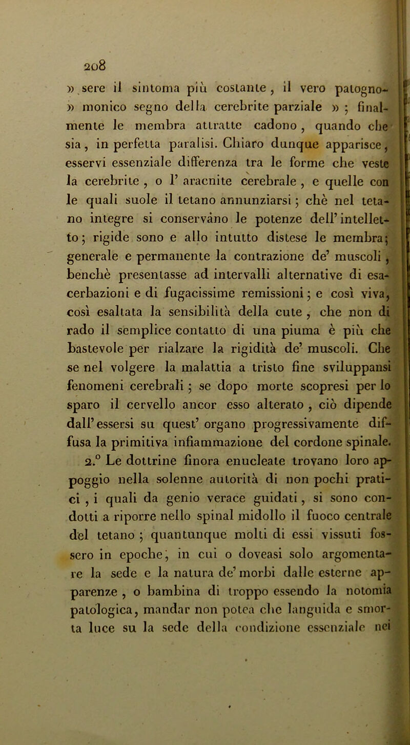 )) ,sere il sintoma più cosiaiue , il vero palogno- )) monico segno della cerebrite parziale » ; final- mente le membra attratte cadono, quando che sia , in perfetta paralisi. Chiaro dunque apparisce, esservi essenziale differenza tra le forme che veste la cerebrite , o 1’ aracnite cerebrale , e quelle con le quali suole il tetano annunziarsi ; chè nel teta- no integre si conservano le potenze dell’intellet- to; rigide sono e allo intutto distese le membra; generale e permanente la contrazione de’ muscoli, benché presentasse ad intervalli alternative di esa- cerbazieni e di fugacissime remissioni; e così viva, così esaltata la sensibilità della cute , che non di rado il semplice contatto di una piuma è più che bastevole per rialzare la rigidità de’ muscoli. Che se nel volgere la malattia a tristo fine sviluppansi fenomeni cerebrali ; se dopo morte scopresi per lo sparo il cervello ancor esso alterato , ciò dipende dall’essersi su quest’ organo progressivamente dif- fusa la primitiva infiammazione del cordone spinale. 2.° Le dottrine finora enucleate trovano loro ap- poggio nella solenne autorità di non pochi prati- ci , i quali da genio verace guidati, si sono con- dotti a riporre nello spinai midollo il fuoco centrale del tetano ; quantunque molti di essi vissuti fos- sero in epoche; in cui o doveasi solo argomenta- re la sede e la natura de’ morbi dalle esterne ap- parenze , o bambina di troppo essendo la notomia patologica, mandar non potea che languida e smor- ta luce su la sede della condizione essenziale nei