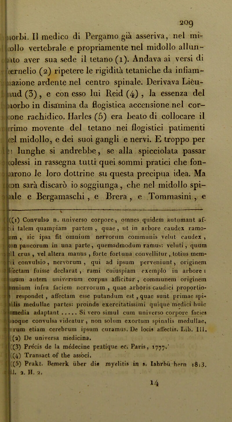 S209 Lioi'Lì. II medico di Pergamo già asseriva, nel mi i i ollo vertebrale e propriamente nel midollo allun- piiUo aver sua sede il tetano (i). Andava ai versi di nternelio (2) ripetere le rigidità tetaniche da infiam- laazione ardente nel centro spinale. Derivava Lièu- I lud (3) , e con esso lui Reid (4) , la essenza del Liorbo in disamina da flogistica accensione nel cor- oone rachidico. Harles (5) era bealo di collocare il rimo movente del tetano nei flogistici patimenti el midollo, e dei suoi gangli e nervi. E troppo per ! lunghe si andrebbe, se alla spicciolata passar olessi in rassegna tutti quei sommi pratici che fon- arono le loro dottrine su questa precipua idea. Ma n sarà discaro io soggiunga, che nel midollo spi- ale e Bergamaschi, e Brera , e Tommasini , e l((i) Convulso n. universo corpore, omnes quidem autumant af- hi talem quampiam partem , quae , ut in arbore caudex ramo- I tm , sic ipsa fit omnium nervornm communis velut caudex , )nn pancorum in una parte, quemadmodum ramus: velati, quum I ili crus , vel altera manus , forte fortuna convellitur , totius mem* * il convulsio, nervorum , qui ad ipsum perveniunt, originem • ectam fuisse declarat , rami cuiuspiam exemplo in arbore ; mum autem universum corpus allicitur , communem originem _ mnium infra facicm nervorum , quae arboris cuudici proporlio- f I respondct , affectam esse putandum est , quae suiit primac spi-» itdis medullae partes: proinde exercitatissimi quiquè medici buie omedia adaptant Si vero simul cum universo corpore facies 1 loque convulsa videatur, non solum exortum spinalis medullae, rrum etiam cerebrum ipsum curamus. De locis alTeclis. Lib. III. (0) De universa medicina. ;(3) Pre'cis de la raédecine pratique cc. Paris, 1777.’ (4) Transact of thè associ. ;(5) Prakt. Bemerk uber di« myelitis in 9. lahrbii hern i8i3. il. a. H. a.