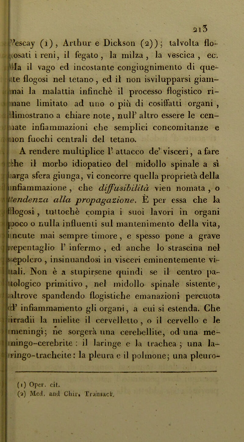 ) I 2i5 pescay (i) , Arthur e Dickson (2)); talvolta flo- {vosati i reni, il fegato , la milza , la vescica , ec. , Mia il vago ed incostante congiugnimento di que- lite flogosi nel tetano, ed il non isvilupparsi giam- d (inai la malattia infinchè il processo flogistico ri- t [mane limitato ad uno o più di cosiffatti organi , è ilimostrano a chiare note, nul? altro essere le cen- ■ nate infiammazioni che semplici concomitanze e lon fuochi centrali del tetano. I A rendere multiplice 1’ attacco de’ visceri, a fare thè il morbo idiopatico del midollo spinale a sì :arga sfera giunga, vi concorre quella proprietà della infiammazione , che diffusibilità vien nomata , o '^^endenza alla propagazione, È per essa che la logosi , tuttoché compia i suoi lavori in organi DOGO o nulla influenti sul mantenimento della vita, ncute mai sempre timore, e spesso pone a grave reepentaglio 1’ infermo , ed anche lo strascina nel 5'iepoIcFO , insinuandosi in visceri eminentemente vh tali. Non è a stupirsene quindi se il centro pa- tologico primitivo , nel midollo spillale sistente, altrove spandendo flogistiche emanazioni percuota d’ infiammamento gli organi, a cui si estenda. Che irradii la mielite il cervelletto , o il cervello e le (meningi; ne sorgerà una cerebellite, od una me- ningo-cerebrite : il laringe e la trachea ; una la- ringo-tracheite : la pleura e il polmone; una pleuro- ) I (i) Opel. cit. (^) Mcd. and Chir» Traiisacfc'.