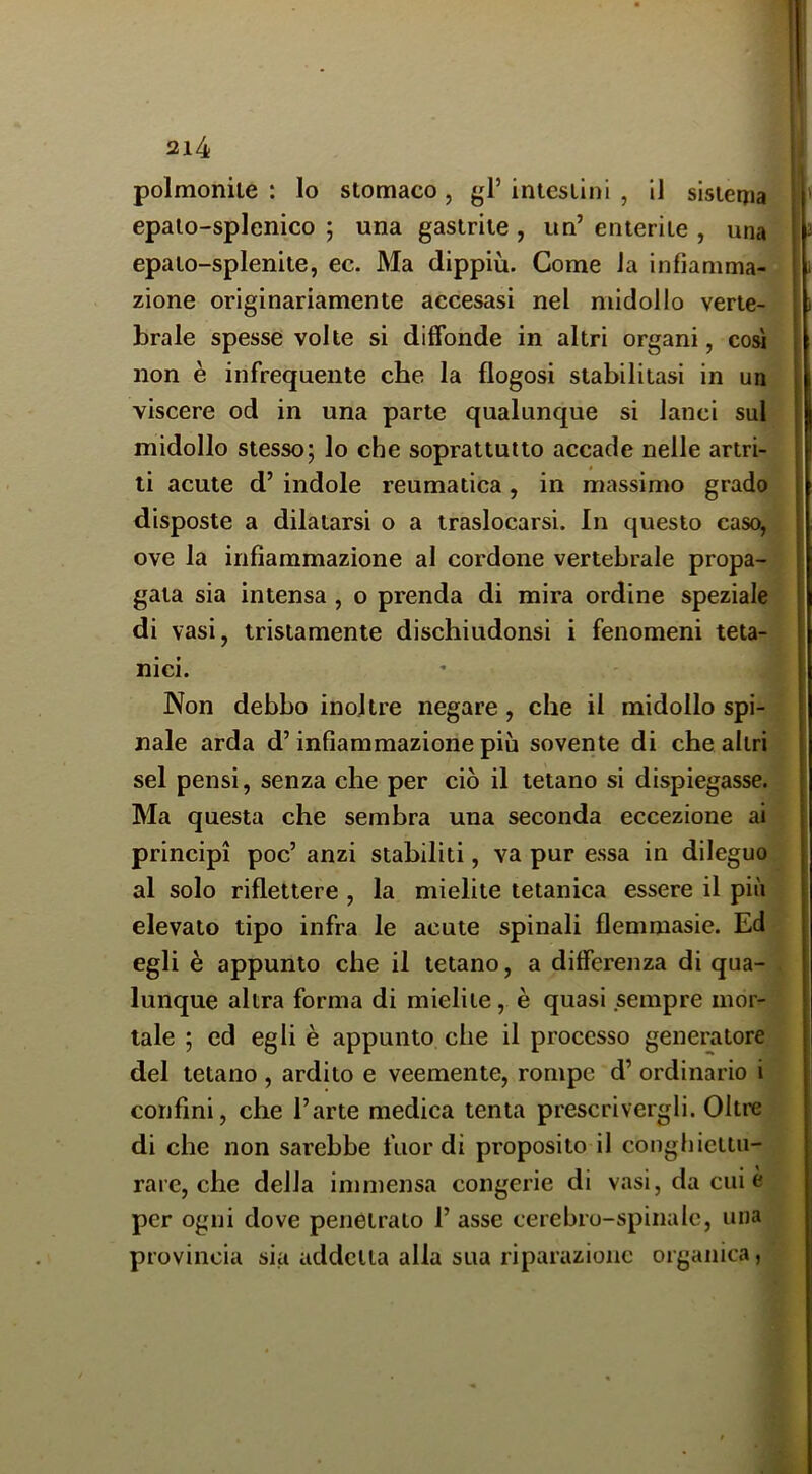 polmonile : Io stomaco, gl’ intestini , il sistema epalo-splenico ; una gastrite, un’ enterite , una epato-splenite, ec. Ma dippiù. Come la infiamma- zione originariamente accesasi nel midollo verte- brale spesse volte si diffonde in altri organi, cosi non è infrequente che la flogosi stabilitasi in un viscere od in una parte qualunque si lanci sul midollo stesso; lo che soprattutto accade nelle artri- ti acute d’ indole reumatica, in massimo grado disposte a dilatarsi o a traslocarsi. In questo caso^ ove la infiammazione al cordone vertebrale propa- gata sia intensa , o prenda di mira ordine speziale di vasi, tristamente dischiudonsi i fenomeni teta- nici. Non debbo inoltre negare, che il midollo spi- nale arda d’infiammazione più sovente di che altri sei pensi, senza che per ciò il tetano si dispiegasse. Ma questa che sembra una seconda eccezione ai principi poc’ anzi stabiliti, va pur essa in dileguo al solo riflettere , la mielite tetanica essere il più elevato tipo infra le acute spinali flemmasie. Ed egli è appunto che il tetano, a differenza di qua- lunque altra forma di mielite, è quasi sempre mor- tale ; ed egli è appunto che il processo generatore del tetano , ardito e veemente, rompe d’ ordinario i confini, che l’arte medica tenta prescrivergli. Oltre di che non sarebbe fuor di proposito il conghicttu- rare, che della immensa congerie di vasi, da cui è per ogni dove penetrato 1’ asse cerebro-spinale, una provincia sia addetta alla sua riparazione organica,