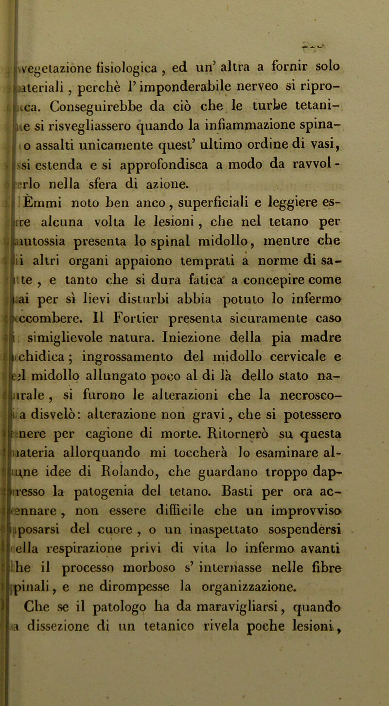 vegetazione fisiologica , ed un’ altra a fornir solo aieriali, perchè l’imponderabile nerveo si ripro- uca. Conseguirebbe da ciò che le turbe tetani- ue si risvegliassero quando la infiammazione spina- o assalti unicamente quest’ ultimo ordine di vasi, >si estenda e si approfondisca a modo da ravvol - [•rio nella sfera di azione. I Èmmi noto ben anco, superficiali e leggiere es- rre alcuna volta le lesioni, che nel tetano per ^ aautossia presenta lo spinai midollo, mentre che ii altri organi appaiono temprati a norme di sa- le, e tanto che si dura fatica' a concepire come <iai per sì lievi disturbi abbia potuto lo infermo ccombere. Il Forlier presenta sicuramente caso . simiglievole natura. Iniezione della pia madre chidica ; ingrossamento del nùdollo cervicale e ed midollo allungato poco al di là dello stato na- iirale , si furono le alterazioni che la necrosco- i a disvelò: alterazione non gravi, che si potessero mere per cagione di morte. Ritornerò su questa Materia allorquando mi toccherà lo esaminare al- unne idee di Rolando, che guardano troppo dap* esso la patogenia del tetano. Basti per ora ac- Jfesnnare, non essere difficile che un improvviso sposarsi del cuore , o un inaspettato sospendèrsi ella respirazione privi di vita lo infermo avanti he il processo morboso s’ intentasse nelle fibre pillali, e ne dirompesse la organizzazione. Che se il patologo ha da maravigliarsi, quando a dissezione di un tetanico rivela poche lesioni.