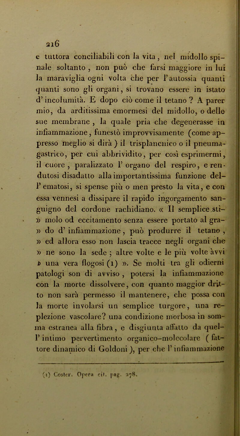 ai6 e tuttora conciliabili con la vita , nel midollo spi- nale soltanto , non può che farsi maggiore in lui la maraviglia ogni volta che per l’aulossia quanti quanti sono gli organi, si trovano essere in istato d’incolumità. E dopo ciò come il tetano ? A parer mio, da arditissima emormesi del midollo, o delle sue membrane , la quale pria che degenerasse in infiammazione, funestò improvvisamente (come ap- presso meglio si dirà ) il irisplancnico o il pneuma- gastrico, per cui abbrividito, per così esprimermi, il cuore , paralizzato 1’ organo del respiro, e ren • dutosi disadatto alla importantissima funzione del- r ematosi, si spense più o men presto la vita, e con essa vennesi a dissipare il rapido ingorgamento san- guigno del cordone rachidiano. « Il semplice.sti- » molo od eccitamento senza essere portato al gra- » do d’ infiammazione, può produrre il tetano , » ed allora esso non lascia tracce negli organi che » ne sono la sede ; altre volte e le più volte àvvi D una vera flogosi (i) ». Se molti tra gli odierni patologi son di avviso , potersi la infiammazione con la morte dissolvere, con quanto maggior drit- to non sarà permesso il mantenere, che possa con la morte involarsi un semplice turgore, una re- plezione vascolare? una condizione morbosa in som- ma estranea alla fibra, e disgiunta affatto da quel- l’intimo pervertimento organico-molecolare ( fat- tore dinamico di Goldoni ), per die l’infiammazione