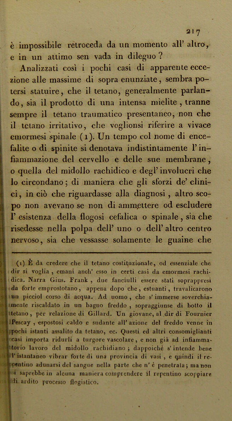 è impossibile retroceda da un momento all’ altro, e in un attimo sen vada in dileguo ? Analizzati così i pochi casi di apparente ecce- zione alle massime di sopra enunziate, sembra po- tersi statuire, che il tetano, generalmente parlan- do , sia il prodotto di una intensa mielite , tranne sempre il tetano traumatico presentaneo, non che il telano irritativo, che voglionsi riferire a vivace emormesi spinale (i). Un tempo col nome di ence- falite o di spinile si denotava indistintamente l’in- fiammazione del cervello e delle sue membrane, o quella del midollo rachidico e degl’ involucri che lo circondano ; di maniera che gli sforzi de’ clini- ci , in ciò che riguardasse alla diagnosi , altro sco- po non avevano se non di ammettere od escludere r esistenza della flogosi cefalica o spinale , sia che risedesse nella polpa dell’ uno o dell’ altro centro nervoso, sia che vessasse solamente le guaine che (i) E da credere che il tetano costituzionale, od essenziale che dir si voglia , emani anch’ esso in certi casi da emormesi rachi- |1 dica. Narra Gius. Frank , due fanciulli essere stati soprappresi n da forte emproslolano, appena dopo che, estuanti, travalicarono uiun picciol corso di acqua. Ad uomo, che s’immerse soverchia- iè|i mente riscaldato in un bagno freddo , sopraggiunse di botto il 4l|ttetano, per relazione di Gillard. Un giovane, al dir di Fournier yÉllPescay , espostosi .caldo p sudante all’azione del freddo venne in i>|lpochi istanti assalito da tetano, cc. Questi ed altri consomiglianti ùl'casi importa ridurli a turgore vascolare, e non già ad infiamma- .k’Jttorio lavoro del midollo rachidiano j dappoiché s’intende bene t|ir istantaneo vibrar forte di una provincia di vasi , e quindi il rc- (-1^ pentiuo adunarsi del sangue nella parte che n’c penetrala; manon < ti saprebbe in alcuna maniera comprendere il repentino scoppiare a ‘ti ardito processo flogistico.