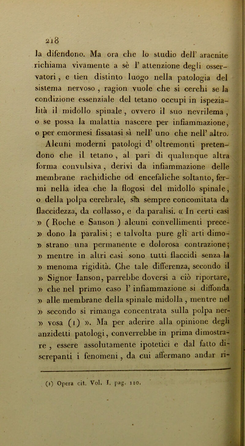 2ì8 Ja difendono. Ma ora che lo studio dell’ aracnile richiama vivamente a sè 1’ attenzione degli osser- vatori , e tien distinto luogo nella patologia del sistema nervoso , ragion vuole che si cerchi se la condizione essenziale del tetano occupi in ispezia- lilà il midollo spinale, ovvero il suo nevrilema , o se possa la malattia nascere per infiammazione, o per emormesi fissatasi s'i nell’ uno che nell’ altro. Alcuni moderni patologi d’ oltremonti preten- dono che il tetano , al pari di qualunque altra forma convulsiva, derivi da infiammazione delle membrane rachidiche od encefaliche soltanto, fer- mi nella idea che la flogosi del midollo spinale, o della polpa cerebrale, sTk sempre concomitata da flaccidezza, da collasso, e da paralisi, cc In certi casi y> ( Roche e Sanson ) alcuni convellimenti prece- » dono la paralisi ; e talvolta pure gli' arti dimo- » strano una permanente e dolorosa contrazione; yy mentre in altri casi sono tutti flaccidi senza la » menoma rigidità. Che tale differenza, secondo il » Signor lanson, parrebbe doversi a ciò riportare, )) che nel primo caso 1’ infiammazione si diffonda » alle membrane della spinale midolla , mentre nel » secondo si rimanga concentrata sulla polpa ner- )) vosa (i) ». Ma per aderire alla opinione degli anzidetti patologi, converrebbe in prima dimostra- re , essere assolutamente ipotetici e dal fatto di- screpanti i fenomeni , da cui affermano andar ri-