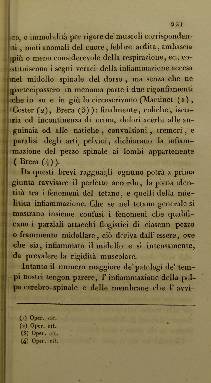 j.co, 0 immobilità per rigore de’muscoli corrìsponden- , ■Ili, moti anomali del cuore, febbre ardila, ambascia 1 ipiù o meno considerevole della respirazione, ec., co- jfestiiuiscono i segni veraci della infiammazione accesa nel midollo spinale del dorso , ma senza che ne ^partecipassero in menoma parte i due rigonfiamenti cche in su e in giù lo circoscrivono (Mariinet (i) , <Coster(2), Brera (3)): finalmente, coliche, iscu- iria od incontinenza di orina, dolori acerbi alle an- guinaia od alle natiche , convulsioni , tremori, e paralisi degli arti^ pelvici, dichiarano la infiam- mazione del pezzo spinale ai lombi appartenente Da questi brevi ragguagli ognuno potrà a prima .giunta ravvisare il perfetto accordo, la piena iden- tità tra i fenomeni del tetano, e quelli della mie- litica infiammazione. Che se nel tetano generale si mostrano insieme confusi i fenomeni che qualifi- cano i parziali attacchi flogistici di ciascun pezzo o frammento midollare, ciò deriva dall’essere, ove che sia, infiammato il midollo e sì intensamente, da prevalere la rigidità muscolare. Intanto il numero maggiore de’patologi de’ tem- pi nostri tengon parere, l’infiammazione della pol- pa cerebro-spinale e delle membrane che 1’ avvi- (3) Oper. cit. (4) Oper. cit. ( Brera (4) ).