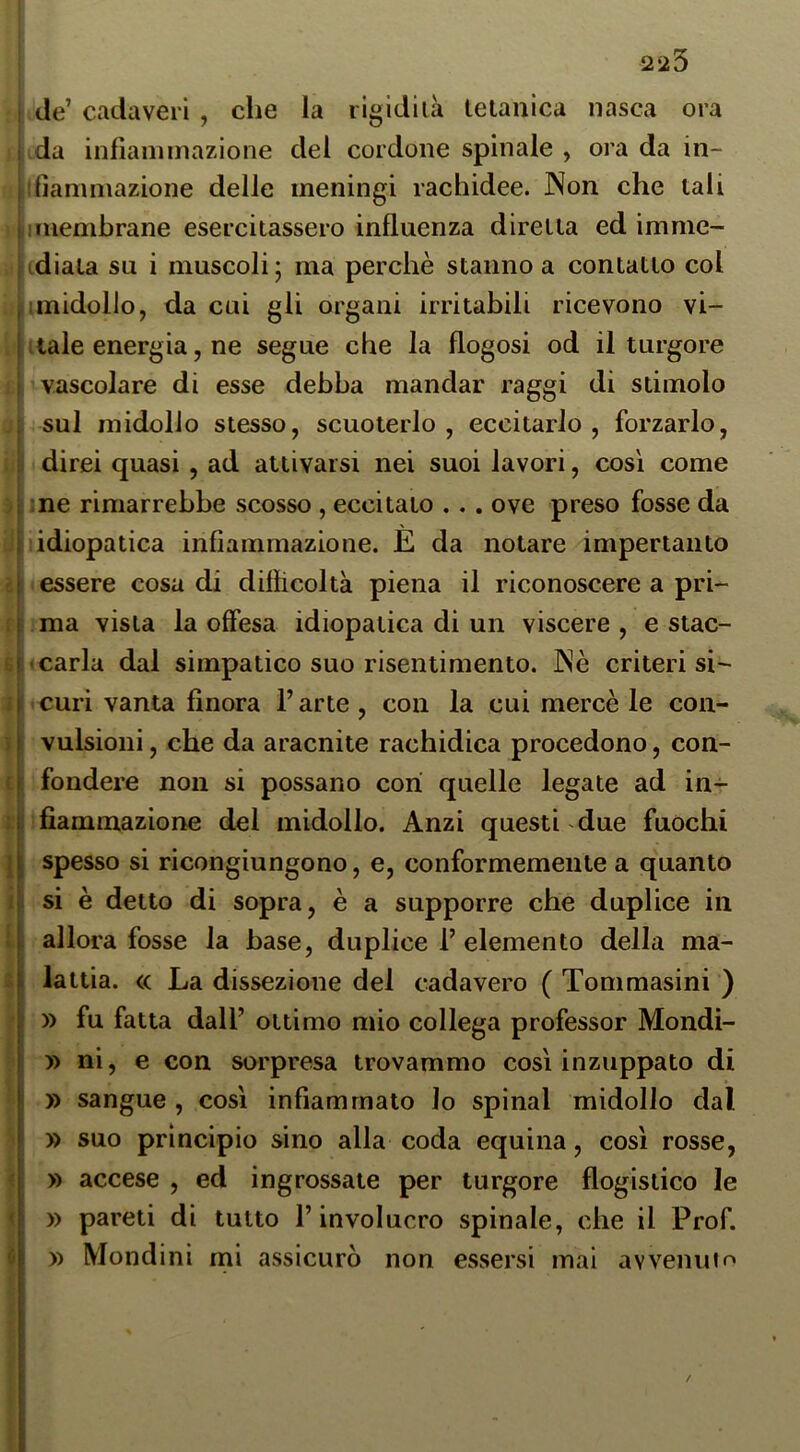 ) I il f r i I t i I j, ti - l ■ ^ i '4 I ' i: ■’l iti l i i / 223 de’ cadaveri , che la ligidiià tetanica nasca ora da inllaniinazione del cordone spinale , ora da in- ifiammazione delle meningi rachidee. Non che tali imembrane esercitassero influenza diretta ed imme- idiala su i muscoli ; ma perchè stanno a contatto col imidollo, da cui gli organi irritabili ricevono vi- itale energia, ne segue che la flogosi od il turgore vascolare di esse debba mandar raggi di stimolo sul midollo stesso, scuoterlo, eccitarlo, forzarlo, direi quasi , ad attivarsi nei suoi lavori, così come me rimarrebbe scosso , eccitato .. . ove preso fosse da idiopatica infiammazione. È da notare impertanto essere cosa di diflicoltà piena il riconoscere a pri- ma vista la offesa idiopatica di un viscere, e stac- carla dal simpatico suo risentimento. Nè criteri si- curi vanta finora l’arte , con la cui mercè le con- vulsioni , che da aracnite rachidica procedono, con- fondere non si possano cori quelle legate ad in- fiammazione del midollo. Anzi questi due fuochi spesso si ricongiungono, e, conformemente a quanto si è detto di sopra, è a supporre che duplice in allora fosse la base, duplice 1’ elemento della ma- lattia. <c La dissezione del cadavere ( Tommasini ) » fu fatta dall’ ottimo mio collega professor Mondi- » ni, e con sorpresa trovammo così inzuppato di » sangue , così infiammato lo spinai midollo dal » suo principio sino alla coda equina, così rosse, » accese , ed ingrossate per turgore flogistico le » pareti di tutto l’involucro spinale, che il Prof. )) Mondini mi assicurò non essersi mai avvenufo /