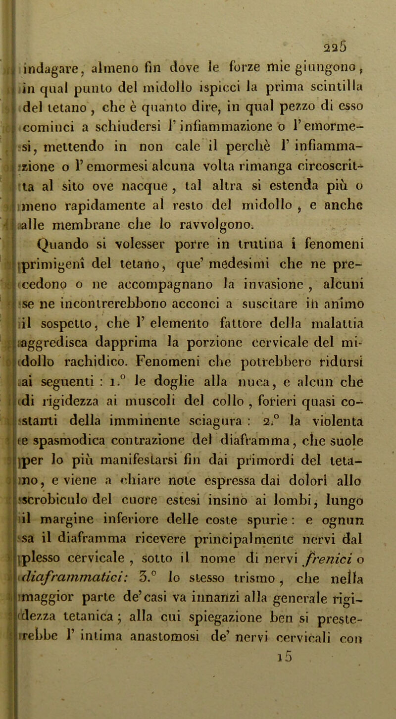 I in qual punlo del midollo ispicci la prima scintilla I del tetano , che è quanto dire, in qual pezzo di esso 1 cominci a schiudersi l’infiammazione o l’emorme- i si, mettendo in non cale il perchè F infiamma- I azione o l’emormesi alcuna volta rimanga circoscriu ! la al sito ove nacque , tal altra si estenda più o hmeno rapidamente al resto del midollo, e anche •' I (alle membrane che lo ravvolgono^ I Quando si volesser porre in trutina i fenomeni iiprimigeni del tetano, que’medesimi che ne pre- ! cedono o ne accompagnano la invasione, alcuni se ne incontrerebhono acconci a suscitare ih animo :il sospetto, che F elemento fattore della malattia ; :;aggredisca dapprima la porzione cervicale del mi- : 1 (dolio rachidico. Fenomeni che potrebbero ridursi ai seguenti : i.° le doglie alla nuca, c alcun che indi rigidezza ai muscoli del collo , forieri quasi co- ; ; listanti della imminente sciagura : 2;'^ la violenta ’ m spasmodica contrazione del diaframma, che suole :i)per lo più manifestarsi fin dai primordi del teta- iino, eviene a chiare note espressa dai dolori allo !!<5Crobiculo del cuore estesi insinO ai lombi, lungo |iil margine inferiore delle coste spurie : e ognun ‘sa il diaframma ricevere principalmente nervi dal i iplesso cervicale , sotto il nome di nervi frenici o i uliaframmatici: 5° lo stesso trismo , che nella I imaggior parte de’casi va innanzi alla generale rigi- I (dezza tetanica ; alla cui spiegazione ben si preste- I irebbe F intima anastomosi de’ nervi cervicali con