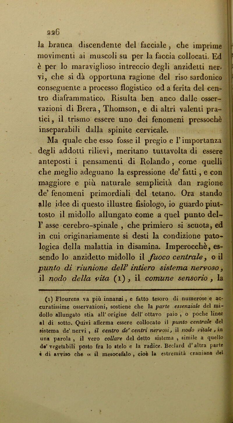 2a6 la branca discendente del facciale, che imprime movimenti ai muscoli su per la faccia collocali. Ed è per lo maraviglioso intreccio degli anzidetti ner- vi, che si dà opportuna ragione del riso sardonico conseguente a processo flogistico od a ferita del cen- tro diaframmatico. Risulta ben anco dalle osser- vazioni di Brera, Thomson, e di altri valenti pra- tici , il trismo essere uno dei fenomeni pressoché inseparabili dalla spinile cervicale. Ma quale che esso fosse il pregio e l’importanza _ degli addotti rilievi, meritano tuttavolta di essere anteposti i pensamenti di Rolando, come quelli che meglio adeguano la espressione de’ fatti, e con maggiore e più naturale semplicità dan ragione de’ fenomeni primordiali del tetano. Ora stando alle idee di questo illustre fisiologo, io guardo piut- tosto il midollo allungato come a quel punto del- 1’ asse cerebro-spinale , che primiero si scuota, ed in cui originariamente si desti la condizione pato- logica della malattia in disamina. Imperocché, es- sendo lo anzidetto midollo il fuoco centrale y o il punto di riunione delV intiero sistema nervoso, il nodo della vita (i) ^ il comune sensorio , la (i) Flourens va più innanzi, e fatto tesoro di numerose e ac- curatissime osservazioni, sostiene che la parte essenziale del mi- dollo allungato stia all’ origine dell’ ottavo paio , o poche linee al di sotto. Quivi afferma essere collocalo il punto centrale del sistema de’nervi , il centro de centri nervosi, il nodo vitale , in una parola , il vero collare del detto sistema , simile a quello de’ vegetabili posto fra lo stelo e la radice. Beclard d’altra parte 4 di avviso che « il mesocefalo , cioè la estremità craniana del