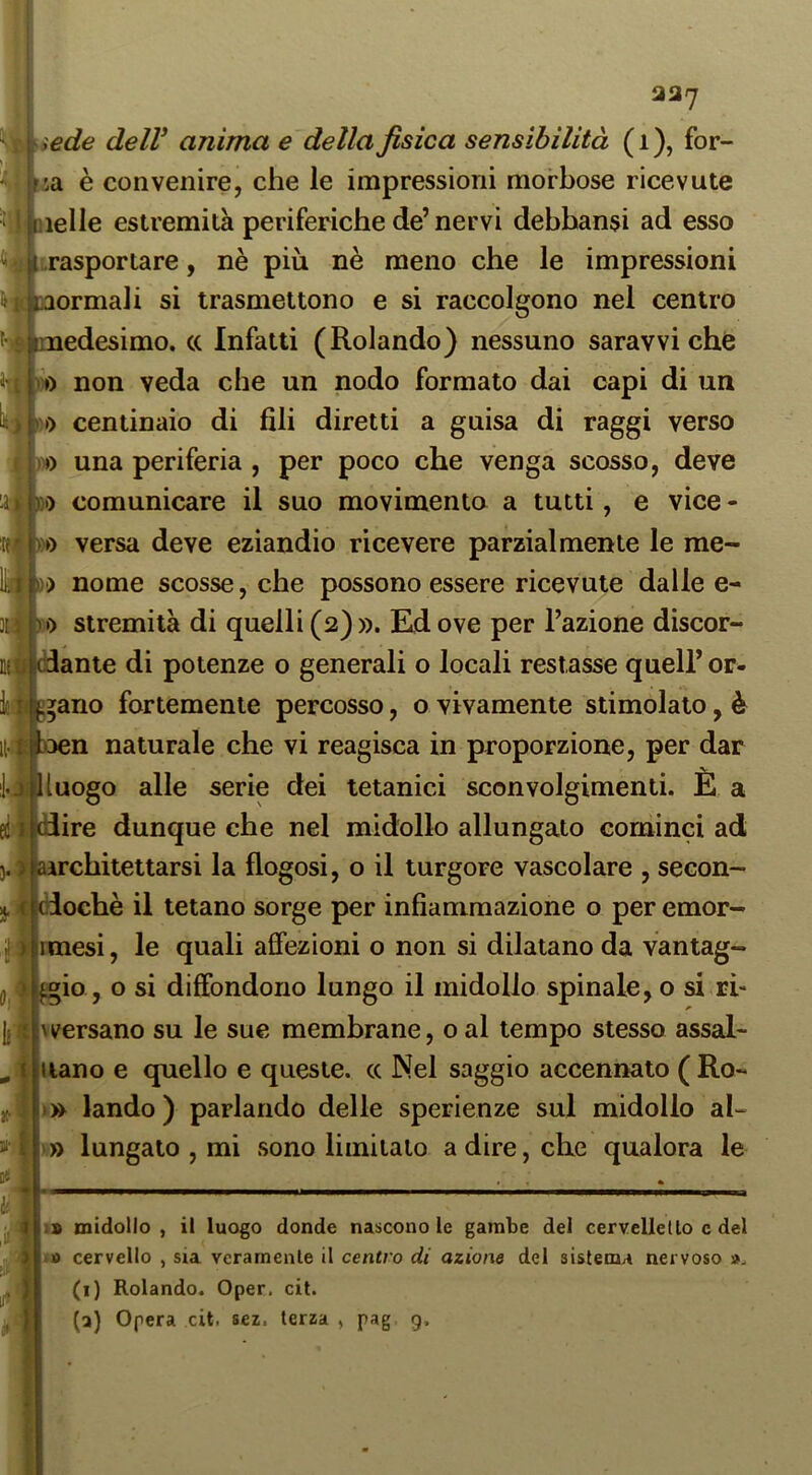 ede deir anima e della fisica sensibilità (i), fer- ia è convenire, che le impressioni morbose ricevute ielle estremità periferiche de’ nervi dehbansi ad esso ?||{,rasportare, nè più nè meno che le impressioni jlbaormali si trasmettono e si raccolgono nel centro edesimo. (c Infatti (Rolando) nessuno saravvi che » non veda che un nodo formato dai capi di un lì) centinaio di fili diretti a guisa di raggi verso Iw) una periferia , per poco che venga scosso, deve 1)1) comunicare il suo movimento a tutti, e vice - oo versa deve eziandio ricevere parzialmente le me- D) nome scosse, che possono essere ricevute dalle e- •) stremila di quelli (2)». Ed ove per l’azione discor- dante di potenze o generali o locali restasse quell’ or- bano fortemente percosso, o vivamente stimolato, è oen naturale che vi reagisca in proporzione, per dar luogo alle serie dei tetanici sconvolgimenti. È a ire dunque che nel midollo allungato cominci ad architettarsi la flogosi, o il turgore vascolare , secon- I ciochè il tetano sorge per infiammazione o per emor- imesi, le quali affezioni o non si dilatano da vantag- i^io, o si diffondono lungo il midollo spinale, o si ri- hversano su le sue membrane, o al tempo stesso assai- nano e quello e queste, cc Nel saggio accennato ( Ro- » landò ) parlando delle sperienze sul midollo al- » lungato , mi sono limitalo a dire, che qualora le midollo , il luogo donde nascono le gambe dei cervellello c del ■ » cervello , sia veramente il centro di azione del sistema nervoso (i) Rolando. Oper. cit.