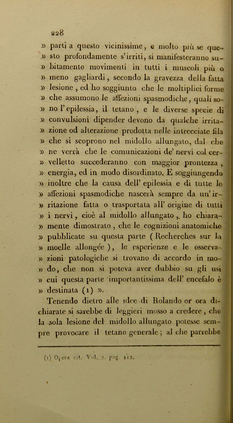 » parila questo vicinissime, e molto più se que- 3) sto profondamente s’irriti, si manifesteranno su- ' » Litamente movimenti in tutti i muscoli più o » meno gagliardi, secondo la gravezza della fatta 3) lesione , ed ho soggiunto che le moltiplici forme » che assumono le affezioni spasmodiche, quali so- » no r epilessia, il tetano, e le diverse specie di » convulsioni dipender devono da qualche irrita- » zione od alterazione prodotta nelle intrecciate fila » che si scoprono nel midollo allungato., dal che » ne verrà che le comunicazioni de’ nervi col cer- » velleità succederanno con maggior prontezza > » energia, ed in modo disordinato, E soggiungendo )> inoltre che la causa dell’ epilessia e di tutte le » affezioni spasmodiche nascerà sempre da un’ir- » ritazione fatta o trasportala all’ origine di tutti » i nervi, cioè al midollo allungato ,. ho chiara- » mente dimostrato , che le cognizioni analoraiche y> pubblicate su questa parte ( Recherches sur la » moelle allongee ), le esperienze e le osserva- » zioni patologiche si trovano di accordo in mo- )) do, che non si poteva aver dubbio su gli usi » cui questa parte imporlaniissima dell’ encefalo è » destinata (i) ». Tenendo dietro alle idee di Rolando or ora di- chiarate si sarebbe di leggieri mosso a credere , che la sola lesione del midollo allungato potesse sem- pre provocare il telano generale ; ai che parrebbe (i) Ojcra cit. Vi'l, 2. p;ig. »i2. «