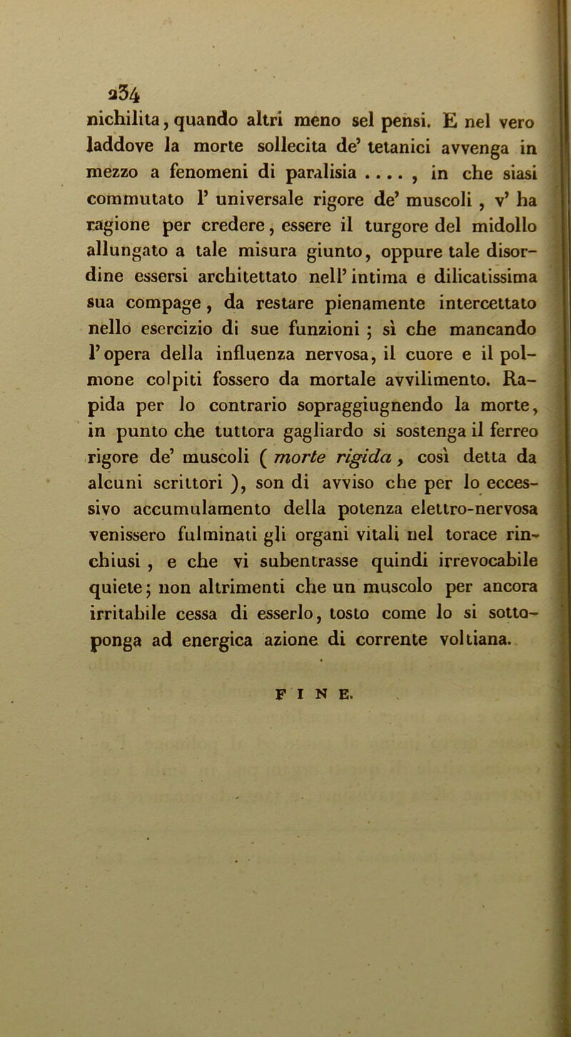a54 nichiliia, quando altri meno sei pensi. E nel vero laddove la morte sollecita de’ tetanici avvenga in mezzo a fenomeni di paralisia .... , in che siasi commutato 1’ universale rigore de’ muscoli , v’ ha ragione per credere, essere il turgore del midollo allungato a tale misura giunto, oppure tale disor- dine essersi architettato nell’ intima e dilicatissima sua compage, da restare pienamente intercettato nello esercizio di sue funzioni ; si che mancando l’opera della influenza nervosa, il cuore e il pol- mone colpiti fossero da mortale avvilimento. Ra- pida per lo contrario sopraggiugnendo la morte, in punto che tuttora gagliardo si sostenga il ferreo rigore de’ muscoli ( morte rigida , cosi detta da alcuni scrittori ), son di avviso che per lo ecces- sivo accumulamento della potenza elettro-nervosa venissero fulminati gli organi vitali nel torace rin- chiusi , e che vi subentrasse quindi irrevocabile quiete ; non altrimenti che un muscolo per ancora irritabile cessa di esserlo, tosto come lo si sotto- ponga ad energica azione di corrente voltiana.. FINE.