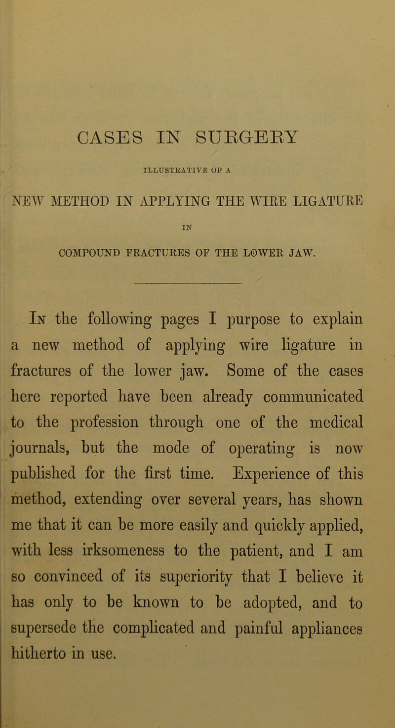 ILLTJSTEATIVE OE A NEW METHOD IN APPLYING THE WIPE LIGATURE IN COMPOUND FRACTURES OF THE LOWER JAW. In the following pages I purpose to explain a new method of applying wire ligature in fractures of the lower jaw. Some of the cases here reported have been already communicated to the profession through one of the medical journals, but the mode of operating is now published for the first time. Experience of this method, extending over several years, has shown me that it can be more easily and quickly applied, with less irksomeness to the patient, and I am so convinced of its superiority that I believe it has only to be known to be adopted, and to supersede the complicated and painful appliances hitherto in use.