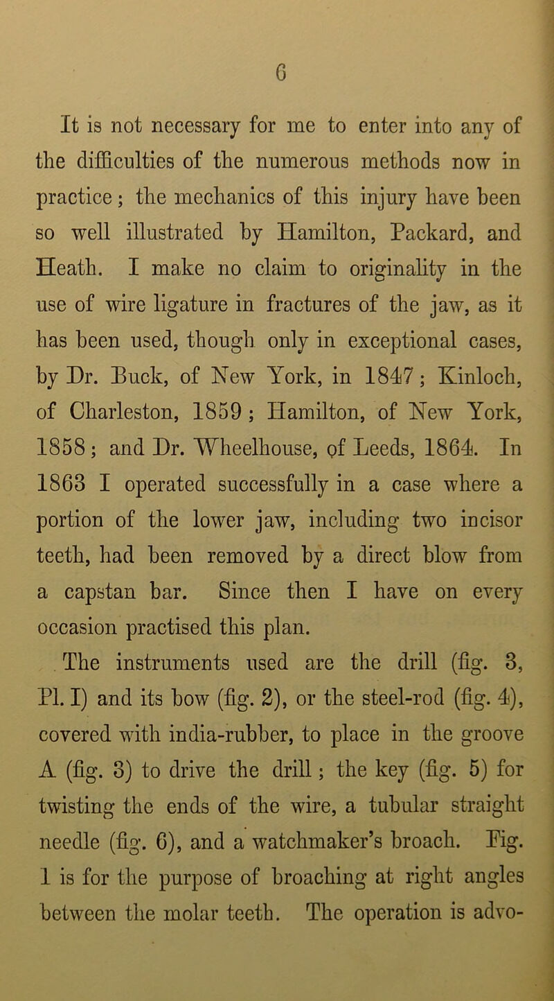 G It is not necessary for me to enter into any of the difficulties of the numerous methods now in practice; the mechanics of this injury have been so well illustrated hy Hamilton, Packard, and Heath. I make no claim to originality in the use of wire ligature in fractures of the jaw, as it has been used, though only in exceptional cases, by Hr. Buck, of New York, in 1847; Kinloch, of Charleston, 1859 ; Hamilton, of New York, 1858; and Hr. Wheelhouse, of Leeds, 1864. In 1863 I operated successfully in a case where a portion of the lower jaw, including two incisor teeth, had been removed by a direct blow from a capstan bar. Since then I have on every occasion practised this plan. The instruments used are the drill (fig. 3, PL I) and its how (fig. 2), or the steel-rod (fig. 4), covered with india-rubber, to place in the groove A (fig. 3) to drive the drill; the key (fig. 5) for twisting the ends of the wire, a tubular straight needle (fig. 6), and a watchmaker’s broach. Pig. 1 is for the purpose of broaching at right angles between the molar teeth. The operation is advo-