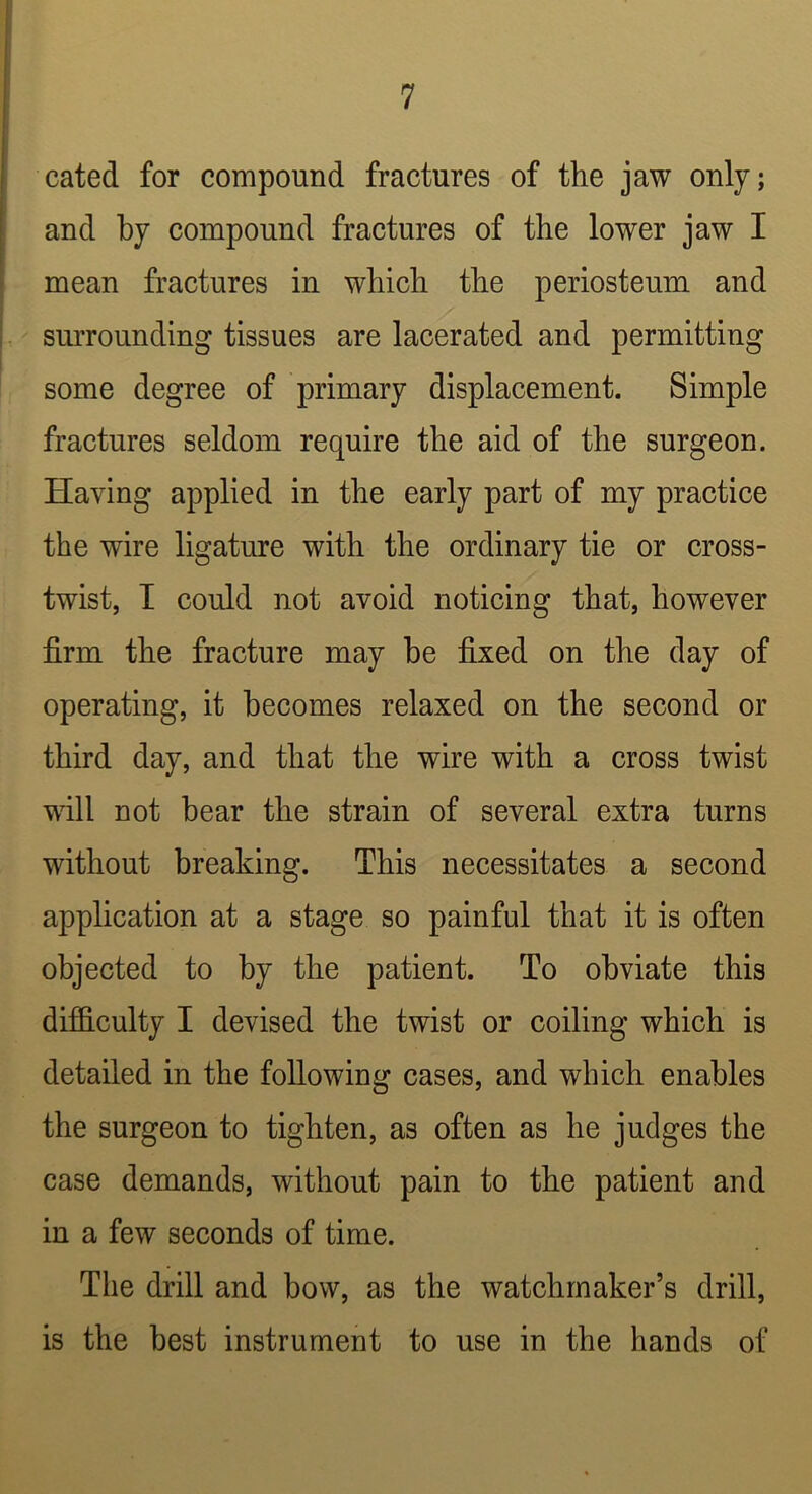 cated for compound fractures of the jaw only; and by compound fractures of the lower jaw I mean fractures in which the periosteum and surrounding tissues are lacerated and permitting some degree of primary displacement. Simple fractures seldom require the aid of the surgeon. Having applied in the early part of my practice the wire ligature with the ordinary tie or cross- twist, I could not avoid noticing that, however firm the fracture may he fixed on the day of operating, it becomes relaxed on the second or third day, and that the wire with a cross twist will not bear the strain of several extra turns without breaking. This necessitates a second application at a stage so painful that it is often objected to by the patient. To obviate this difidculty I devised the twist or coiling which is detailed in the following cases, and which enables the surgeon to tighten, as often as he judges the case demands, without pain to the patient and in a few seconds of time. Tlie drill and bow, as the watchmaker’s drill, is the best instrument to use in the hands of