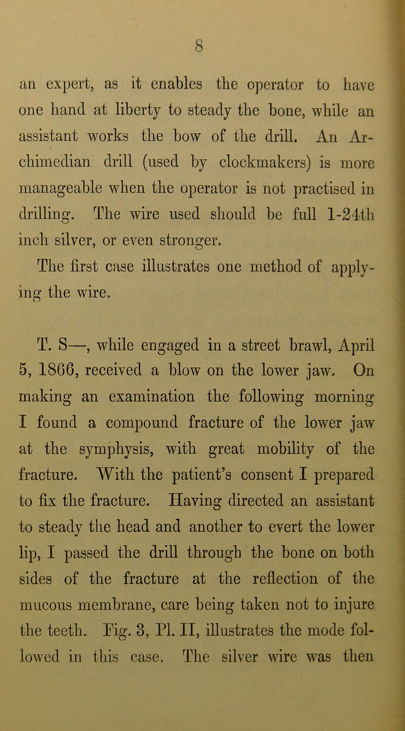 an expert, as it enables the operator to have one hand at liberty to steady the bone, while an assistant works the bow of the drill. An Ar- chhnedian drill (used by clockmakers) is more manageable when the operator is not practised in drilling. The wire used should be full 1-24'th inch silver, or even stronger. The first case illustrates one method of apply- ing the wire. T. S—, while engaged in a street brawl, April 5, 1866, received a blow on the lower jaw. On making an examination the following morning I found a compound fracture of the lower jaw at the symphysis, with great mobility of the fracture. With the patient’s consent I prepared to fix: the fracture. Having directed an assistant to steady the head and another to evert the lower lip, I passed the drill through the bone on both sides of the fracture at the reflection of the mucous membrane, care being taken not to injure the teeth. Tig. 3, PL II, illustrates the mode fol- lowed in this case. The silver wire was then