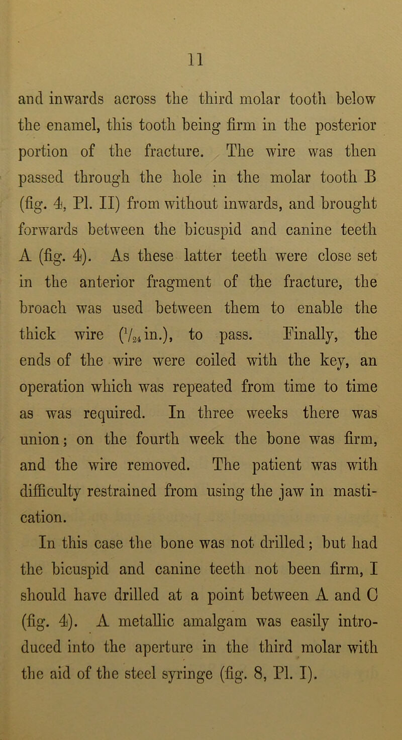 and inwards across the third molar tooth below the enamel, this tooth being firm in the posterior portion of the fracture. The wire was then passed through the hole in the molar tooth B (fig. 4, PI. II) from without inwards, and brought forwards between the bicuspid and canine teeth A (fig. 4). As these latter teeth were close set in the anterior fragment of the fracture, the broach was used between them to enable the thick wire (V24in.), to pass. Pinally, the ends of the wire were coiled with the kej, an operation which was repeated from time to time as was required. In three weeks there was union; on the fourth week the bone was firm, and the wire removed. The patient was with difficulty restrained from using the jaw in masti- cation. In this case the bone was not drilled; but had the bicuspid and canine teeth not been firm, I should have drilled at a point between A and 0 (fig. 4). A metallic amalgam was easily intro- duced into the aperture in the third molar with the aid of the steel syringe (fig. 8, PL I).