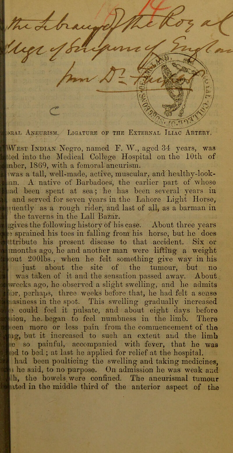 •RAL Aneurism. Ligature op the External Iliac Artery. ^VYest Indian Negro, named F. W., aged 34 years, was |tted into the Aledical College Hospital on the 10th of laber, 1869, with a femoral aneurism. ■was a tall, well-made, active, muscular, and healthy-look- an. A native of Barbadoes, the earlier part of whose [;ad been spent at sea; he has been several years in and served for seven j^ears in the Lahore Light Horse, }i[uently as a rough rider, and last of all, as a barman in the taverns in the Lall Bazar. I^ives the following history of his case. About three years ;} sprained his toes in falling from his horse, but he does Itttribute his present disease to that accident. Six or |imonths ago, he and another man were lifting a weight '.out 2001bs., when he felt something give way in his just about the site of the tumour, but no was taken of it and the sensation passed away. About.: weeks ago, he observed a slight swelling, and he admits 'or, perhaps, three weeks before that, he had felt a sense jasiness in the spot. This swelling gradually increased '3 could feel it pulsate, and about eight days before non, he. began to feel numbness in the limb. There ■ een more or less pain from the commencement of the ng, but it increased to such an extent and the limb <e so painful, accompanied with fever, that he was cod to bed ; at last he applied for relief at the hospital. had been poulticing the swelling and taking medicines, i! he said, to no purpose. On admission he was weak and I'h, the bowels, were confined. The aneurismal tumour luted in the middle third of the anterior aspect of the