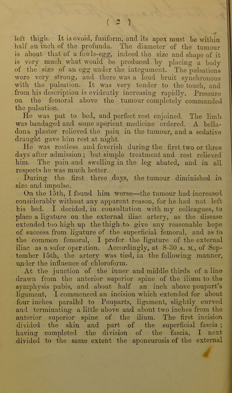 ( ) left thigh. It isovoid, fusiform, and its apex must be witliin half an inch of the profunda. The diameter of the tumour is about that of a fowls-egg, indeed the size and shape of it is very much what would be produced by placing a body of the size of an egg under the integument. The pulsations were very strong, and there was a loud bruit synchronous with the pulsation. It was very tender to the toudi, and from his description is evidently increasing rapidly. Pressure on the femoral above the tumour completely commanded the pulsation. He was put to bed,, and perfect rest enjoined. The limb was bandaged and some aperient medicine ordered. A bella- dona plaster relieved the pain in the tumour, and a sedative draught gave him rest at night. He was restless and feverish during the first two or three days after admission; but simple treatment and rest relieved him. The pain and swelling in the leg abated, and in all respects he was much better. During the first three days, the tumour diminished in size and impulse. On the 15th, I found him worse—the tumour had increased considerably without any apparent reason, for he had not left his bed. I decided, in consultation with my colleagues, to place a ligature on the external iliac artery, as the disease extended too high up the thigh tn give any reasonable hope of success from ligature of the superficial femoral, and as to the common femoral, I prefer the ligature of the external iliac as a safer operation. Accordingly,, at 8-30 a. m., of Sep- tember 15th, the artery was tied, in the following manner, under the influence of chloroform. At the junction of the inuei- and middle thirds of a line drawn from the anterior superior spine of the ilium to the symphysis pubis, and about half an inch above poupart’s ligament, I commenced an incision which extended for about four inches parallel to Pouparts, ligament, slightly curved and terminating a little above and about two inches from the anterior superior spine of the ilium. The first incision divided the skin and part of the superficial fascia ; having completed the division of the fascia, I next divided to the same extent the aponeurosis of the external