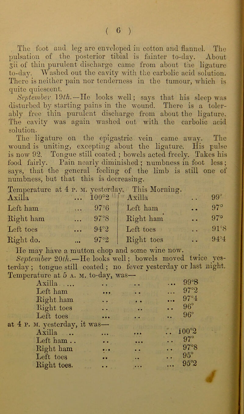 Tlie loot and leg arc enveloped in cotton and flannel. The ])ulsation of the posterior tibial is fainter to-day. About Sii of thin purulent discharge came from about the ligature to-da3^ Washed out the cavity -witli the carbolic acid solution. There is neither pain nor tenderness in the tumour, vdiich is quite quiescent. Septemhev 19/A.—lie looks well; says that his sleep was disturbed by starting pains in the wound. There is a toler- ablj'’ free thin purulent discharge from about the ligature, i^he cavity was again washed out with the carbolic acid solution. The ligature on the epigastric vein came awaj’. The wound is uniting, excepting about the ligature. His pulse is now 92. Tongue still coated ; bowels acted freely. Takes his food fairly. Pain nearly dirhinished ; numbness in foot less ; sa}?^s, that the general feeling of the limb is still one of numbness, but that this is decreasing. Temperature at 4 p. m. yesterday. ■ ■■■ ... ioo°2'‘ Axilla Left ham Right ham Left toes Rjo-ht do. This Morning. 97°6 97°8 94°2 97°2 Axilla Left ham • Right ham Left toes Right toes 99 97^ 97° 91=8 94=4 He may have a mutton chop and some wine now. September 20lh.—He looks well; bowels moved twice yes- terday ; tongue still coated ; no fever yesterday or last night. Temperature at 5 a. m. to-day, was— Axilla Left ham Bight ham Plight toes Left toes • • • .. at 4 p. M. yesterday, it was— Axilla Left ham . . 99=8 97°2 97°4 96° 96° Right ham Left toes Right toes. i00°2 97° 97°8 95° 95°2