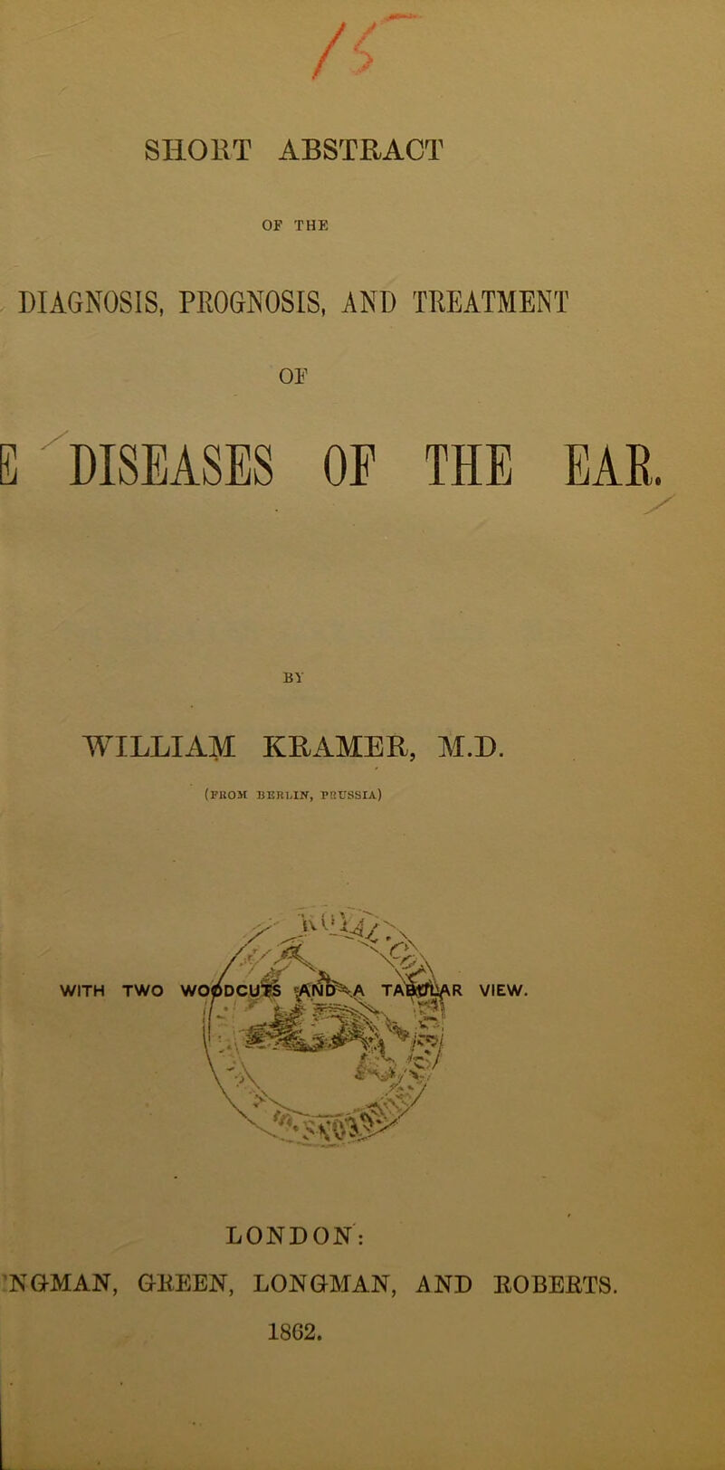 SHORT ABSTRACT OF THE DIAGNOSIS, PROGNOSIS, AND TREATMENT OE E ^DISEASES OF THE EAR. WILLIAM KRAMER, M.D. (FUOM BERLIN, PRUSSIA) LONDON: 'NOMAN, OKEEN, LONGMAN, AND EOBERTS. 1862.