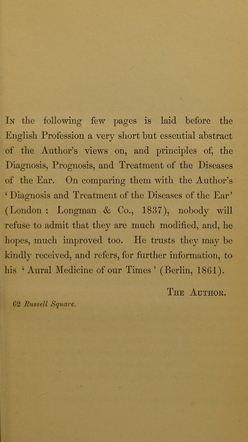 English Profession a very short but essential abstract of the Author’s views on, and principles of, the Diagnosis, Prognosis, and Treatment of the Diseases of the Ear. On comparing them with the Author’s ‘ Diagnosis and Treatment of the Diseases of the Ear’ (London : Longman & Co., 1837), nobody will refuse to admit that they are much modified, and, he hopes, much improved too. He trusts they may be kindly received, and refers, for further infonnation, to his ‘ Aural Medicine of our Times ’ (Berlin, 1861). 62 Russell Square. The Author.