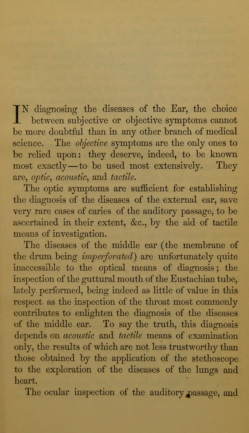 IN diagnosing the diseases of the Ear, the choice between subjective or objective symptoms cannot be more doubtful than in any other branch of medical science. The objective symptoms are the only ones to be relied upon: they deserve, indeed, to be known most exactly—to be used most extensively. They are, optic^ acoustic^ and tactile. The optic symptoms are sufficient for establishing the diagnosis of the diseases of the external ear, save very rare cases of caries of the auditory passage, to be ascertained in their extent, &c., by the aid of tactile means of investigation. The diseases of the middle ear (the membrane of the drum being imperforated) are unfortunately quite inaccessible to the optical means of diagnosis; the inspection of the guttural mouth of the Eustachian tube, lately perfomied, being indeed as little of value in this respect as the inspection of the throat most commonly contributes to enlighten the diagnosis of the diseases of the middle ear. To say the truth, this diagnosis depends on acoustic and tactile means of examination only, the results of which are not less trustworthy than those obtained by the application of the stethoscope to the exploration of the diseases of the lungs and heart. The ocular inspection of the auditory passage, and