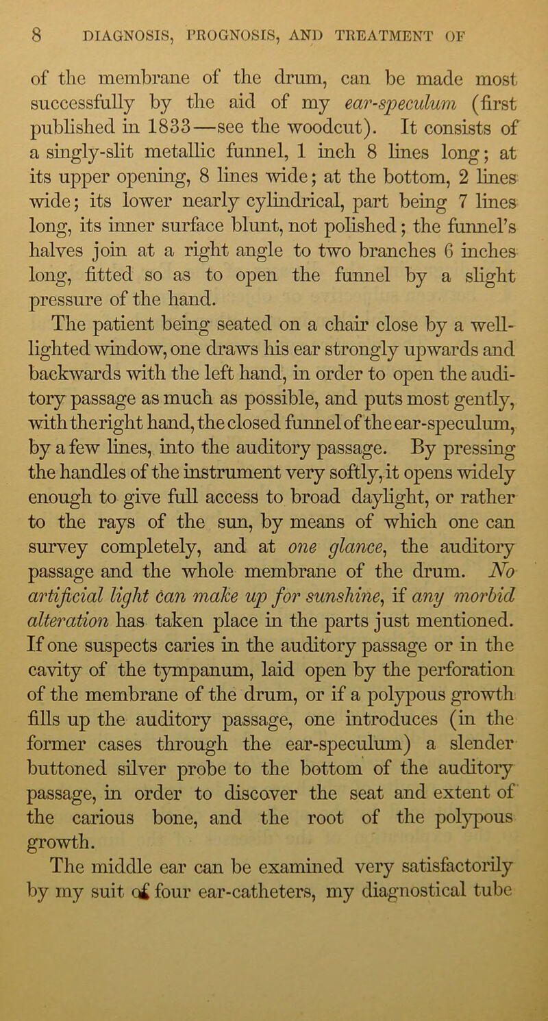 of the membrane of the drum, can be made most successfully by the aid of my ear-speculum (first published in 1833—see the woodcut). It consists of a singly-slit metallic funnel, 1 inch 8 lines long; at its upper opening, 8 lines wide; at the bottom, 2 lines wide; its lower nearly cylindrical, part being 7 lines long, its inner surface blunt, not polished; the funners halves jom at a right angle to two branches G inches long, fitted so as to open the funnel by a slight pressure of the hand. The patient being seated on a chair close by a well- lighted 'window, one draws liis ear strongly upwards and backwards 'with the left hand, in order to open the audi- tory passage as much as possible, and puts most gently, 'with theright hand, the closed funnel of the ear-speculum, by a few lines, into the auditory passage. By pressing the handles of the instrument very softly, it opens widely enough to give fuU access to broad daylight, or rather to the rays of the sun, by means of which one can survey completely, and at one glance^ the auditory passage and the whole membrane of the drum. No artificial light can make up for sunshine^ if any morbid alteration has taken place in the parts just mentioned. If one suspects caries in the auditory passage or in the ca'^ty of the t5unpanum, laid open by the perforation of the membrane of the drum, or if a polypous gro'wth fills up the auditory passage, one introduces (in the former cases through the ear-speculum) a slender buttoned silver probe to the bottom of the auditoiy passage, in order to discover the seat and extent of the carious bone, and the root of the pol5^ious gro'wth. The middle ear can be examined very satisfactorily by my suit four ear-catheters, my diagnostical tube