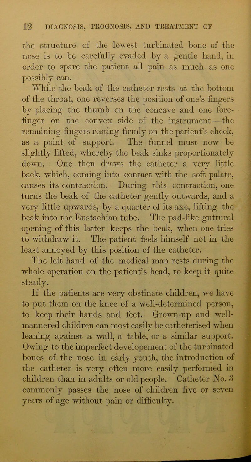 the structure of the lowest turbmated hone of the nose is to be carefully evaded by a gentle hand, in order to spare the patient all pain as much as one possibly can. While the beak of the catheter rests at the bottom of the throat, one reverses the position of one’s fingers by placing the thumb on the concave and one fore- finger on the convex side of the mstrument—the ! remaining fingers restmg firmly on the patient’s cheek, j as a pomt of support. The funnel must now be slightly lifted, whereby the beak sinks proportionately down. One then draws the catheter a very little ’ back, which, commg into contact with the soft palate, causes its contraction. Dnrmg this contraction, one ; tnrns the beak of the catheter gently ontwards, and a ^ very little npwards, by a quarter of its axe, lifting the beak into the Enstachian tnbe. The pad-like guttural opening of this latter keeps the beak, when one tries to withdraw it. The patient feels Inmself not in the least annoyed by this position of the catheter. The left hand of the medical man rests dnring the whole operation on the patient’s head, to keep it quite If the patients are very obstinate children, we have to put them on the knee of a well-determined person, to keep their hands and feet. Grown-up and weU- mannered children can most easily be catheterised when leaning against a wall, a table, or a similar supjwrt. Owing to the imperfect developement of the turbinated bones of the nose in early youth, the mtroduction of the catheter is very often more easily performed in children than in adults or old people. Catheter Eo. 3 commonly passes the nose of children five or seven years of age without pain or difficulty.