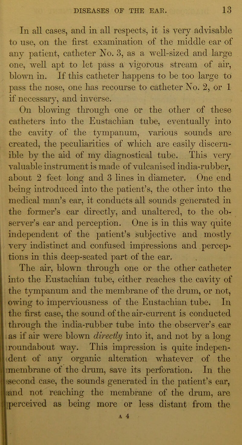 In all cases, and in all respects, it is very advisable to use, on the first examination of the middle ear of any patient, catheter No. 3, as a well-sized and large one, well apt to let pass a vigorous stream of air, blovm in. If this catheter happens to be too large to pass the nose, one has recourse to catheter No. 2, or 1 if necessary, and inverse. On blowing through one or the other of these catheters into the Eustachian tube, eventually into the ca^dty of the tympanum, various sounds are created, the peculiarities of which are easily discern- ible by the aid of my diagnostical tube. This very valuable instrument is made of vulcanised india-rubber, about 2 feet long and 3 lines in diameter. One end being mtroduced into the patient’s, the other into the medical man’s ear, it conducts all sounds generated in the former’s ear directly, and unaltered, to the ob- server’s ear and perception. One is in this way quite independent of the patient’s subjective and mostly very indistmct and confused impressions and percep- tions in this deep-seated part of the ear. The air, blown through one or the other catheter into the Eustachian tube, either reaches the cavity of the tympanum and the membrane of the drum, or not, owing to imperviousness of the Eustachian tube. In the first case, the sound of the am-current is conducted through the india-rubber tube into the observer’s ear as if air were blown directly into it, and not by a long roundabout way. This impression is quite indepen- dent of any organic alteration whatever of the membrane of the drum, save its perforation. In the second case, the sounds generated m the patient’s ear, and not reaching the membrane of the drum, are [)crceived as bemg more or less distant from the