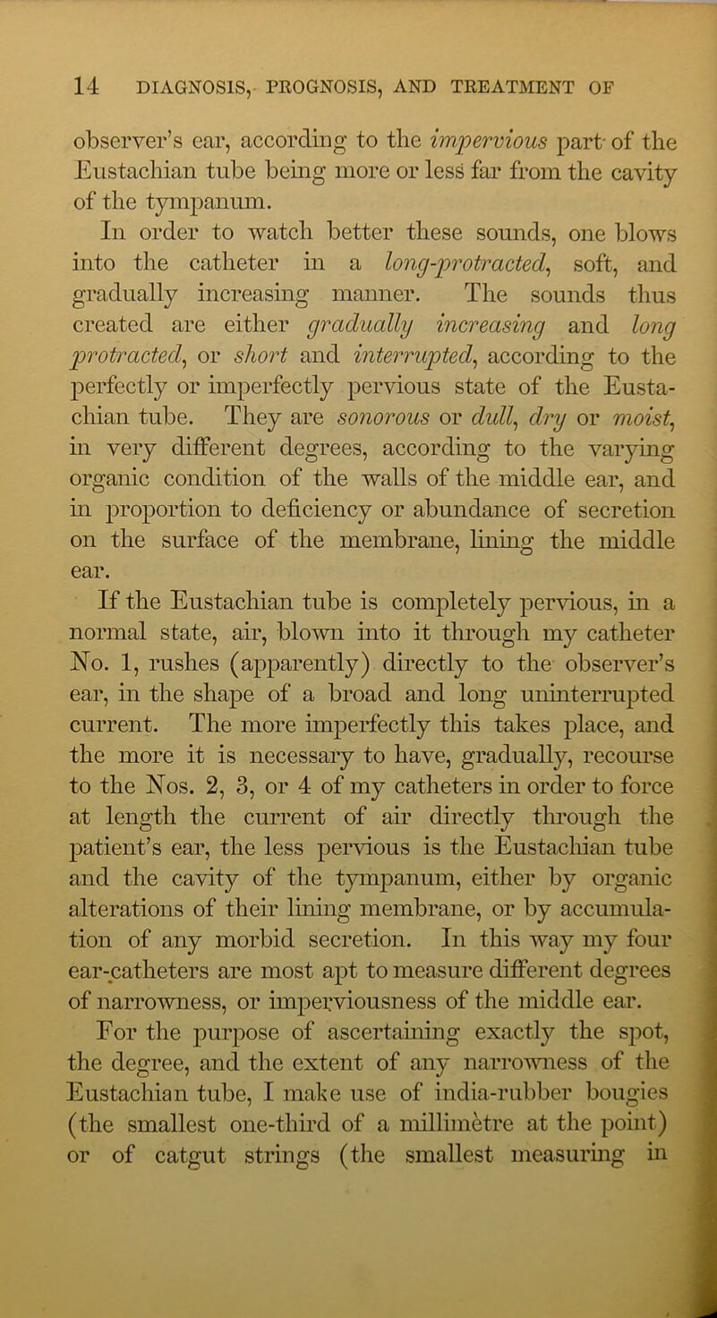 observer’s ear, according to the impervious part- of the Eustachian tube being more or less far from the cavity of the tympanum. In order to watch better these sounds, one blows into the catheter in a long-protracted^ soft, and gradually increasing manner. The sounds thus created are either gradually increasing and long protracted^ or short and interrupted^ according to the jierfectly or imperfectly pervious state of the Eusta- chian tube. They are sonorous or dull^ dry or moist^ in very different degrees, according to the varying organic condition of the walls of the middle ear, and m proportion to deficiency or abundance of secretion on the surface of the membrane, fining the middle ear. If the Eustachian tube is completely pervious, in a normal state, air, blown into it through my catheter No. 1, rushes (apparently) directly to the observer’s ear, in the shape of a broad and long uninterrupted current. The more imperfectly this takes place, and the more it is necessary to have, gradually, recourse to the Nos. 2, 3, or 4 of my catheters in order to force at length the current of air directly through the patient’s ear, the less pervious is the Eustachian tube and the cavity of the tjnnpanum, either by organic alterations of their lining membrane, or by accumula- tion of any morbid secretion. In this way my four ear-catheters are most apt to measure different degrees of narrowness, or impepviousness of the middle ear. For the purpose of ascertaming exactly the spot, the degree, and the extent of any narrowness of the Eustachian tube, I make use of india-rubber bougies (the smallest one-third of a millimetre at the point) or of catgut strings (the smallest measurmg in