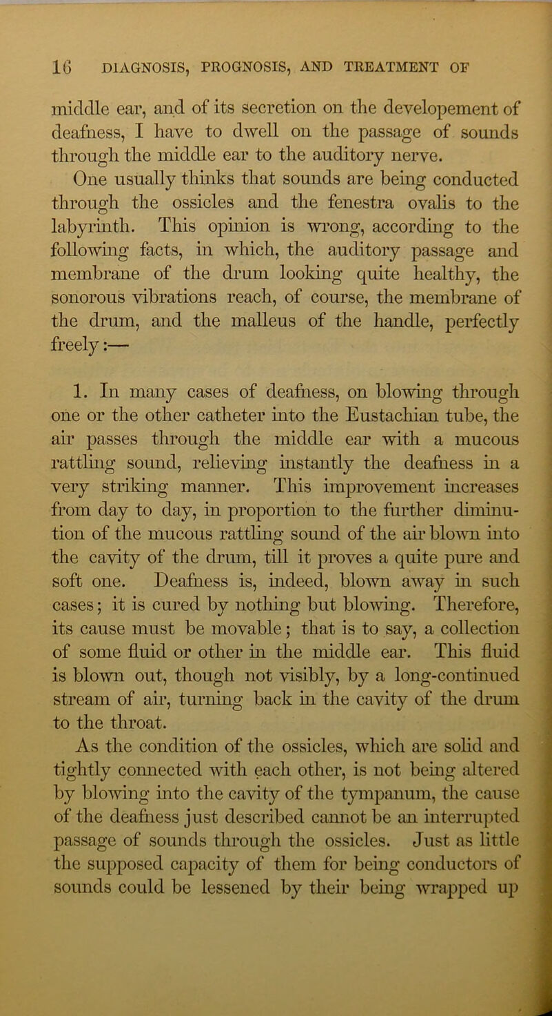 middle ear, and of its secretion on the developement of deafness, I have to dwell on the passage of sounds through the middle ear to the auditory nerve. One usually thinks that sounds are being conducted through the ossicles and the fenestra ovalis to the labyiinth. This opuiion is wi’ong, accordmg to the followmg facts, m which, the auditory passage and membrane of the drum looking quite healthy, the sonorous vibrations reach, of course, the membrane of the di’um, and the malleus of the handle, perfectly freely:— 1. In many cases of deafaess, on blowing through one or the other catheter into the Eustachian tube, the air passes through the middle ear with a mucous ratthng sound, relievhig instantly the deafness in a very striking manner. This improvement increases from day to day, in proportion to the further diminu- tion of the mucous rattlmg sound of the aii’ blown into the cavity of the drum, till it proves a quite pure and soft one. Deafness is, indeed, blown away m such cases; it is cured by nothing but blowing. Therefore, its cause must be movable; that is to say, a collection of some fluid or other m the middle ear. This fluid is blown out, though not visibly, by a long-contmued stream of air, turning back in the cavity of the drum to the throat. As the condition of the ossicles, which are solid and tightly connected with each other, is not being altered by blowing mto the cavity of the tympanum, the cause of the deafiiess just described camiot be an interrupted passage of sounds through the ossicles. Just as little the supposed capacity of them for being conductors of sounds could be lessened by their being wrapped up