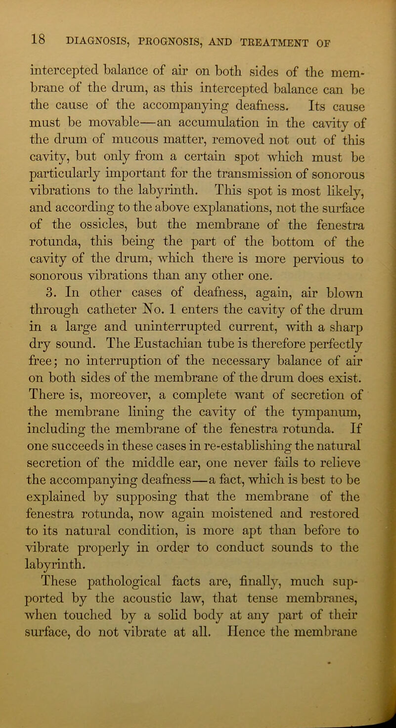 intercepted balance of air on both sides of the mem- brane of the drum, as this intercepted balance can be the cause of the accompanying deafiiess. Its cause must be movable—an accumulation in the cavity of the drum of mucous matter, removed not out of this cavity, but only from a certain spot which must be particularly important for the transmission of sonorous vibrations to the labyrmth. This spot is most likely, and accordhig to the above explanations, not the surface of the ossicles, but the membrane of the fenestra rotunda, this being the part of the bottom of the cavity of the drum, which there is more pervious to sonorous vibrations than any other one. 3. In other cases of deafriess, again, air blown through catheter No. 1 enters the cavity of the drum in a large and uninterrupted current, with a sharp dry sound. The Eustachian tube is therefore perfectly free; no interruption of the necessary balance of air on both sides of the membrane of the drum does exist. There is, moreover, a complete want of secretion of the membrane lining the cavity of the tympanum, including the membrane of the fenestra rotunda. If one succeeds in these cases in re-establishmg the natural secretion of the middle ear, one never fails to relieve the accompanying deafness—a fact, which is best to be explained by supposing that the membrane of the fenestra rotunda, now again moistened and restored to its natural condition, is more apt than before to vibrate properly in order to conduct sounds to the labyrinth. These pathological facts are, finallj^, much sup- ported by the acoustic law, that tense membranes, when touched by a solid body at any part of their suidace, do not vibrate at all. Hence the membrane