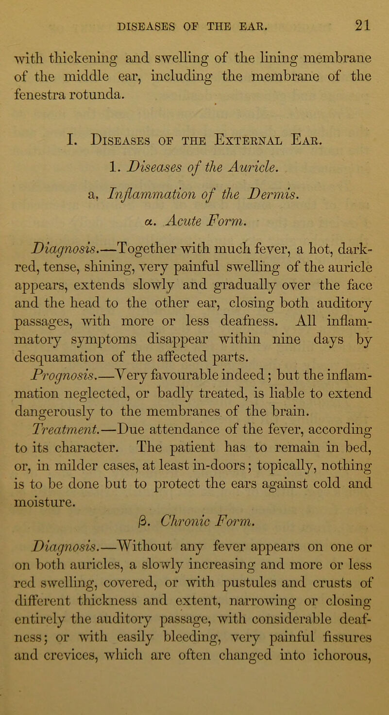 'svith thickening and swelling of the lining membrane of the middle ear, includmg the membrane of the fenestra rotunda. I. Diseases of the External Ear. 1. Diseases of the Auricle. a, Inflammation of the Dermis, a. Acute Form. Diagnosis.—Together with much fever, a hot, dark- red, tense, shuiing, very painful swelling of the auricle appears, extends slowly and gradually over the face and the head to the other ear, closing both auditory passages, with more or less deafness. All inflam- matoiy symptoms disappear within nme days by desquamation of the alFected parts. Prognosis.—Very favourable indeed; but the inflam- mation neglected, or badly treated, is liable to extend dangerously to the membranes of the brain. Treatment.—Due attendance of the fever, accordmg to its character. The patient has to reinam in bed, or, in milder cases, at least m-doors; topically, nothing is to be done but to protect the ears against cold and moisture. Chronic Form. Diagnosis.—Without any fever appears on one or on both auricles, a slowly increasing and more or less red swelling, covered, or with pustules and crusts of different thickness and extent, narrowing or closing entirely the auditory passage, with considerable deaf- ness; or mth easily bleeding, very painful fissures and crevices, wliicli arc often changed into ichorous.